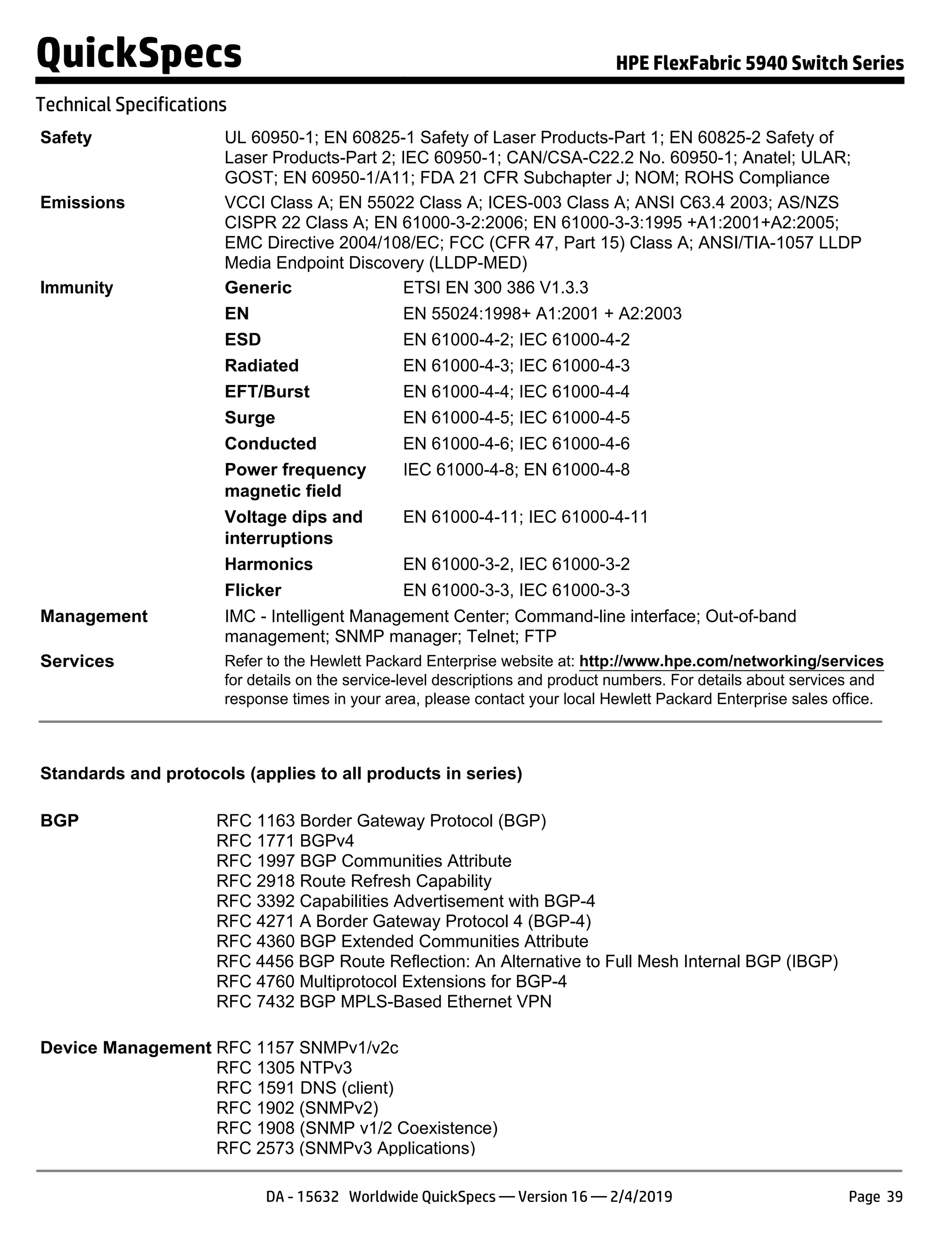 Safety UL 60950-1; EN 60825-1 Safety of Laser Products-Part 1; EN 60825-2 Safety of
Laser Products-Part 2; IEC 60950-1; CAN/CSA-C22.2 No. 60950-1; Anatel; ULAR;
GOST; EN 60950-1/A11; FDA 21 CFR Subchapter J; NOM; ROHS Compliance
Emissions VCCI Class A; EN 55022 Class A; ICES-003 Class A; ANSI C63.4 2003; AS/NZS
CISPR 22 Class A; EN 61000-3-2:2006; EN 61000-3-3:1995 +A1:2001+A2:2005;
EMC Directive 2004/108/EC; FCC (CFR 47, Part 15) Class A; ANSI/TIA-1057 LLDP
Media Endpoint Discovery (LLDP-MED)
Immunity Generic ETSI EN 300 386 V1.3.3
EN EN 55024:1998+ A1:2001 + A2:2003
ESD EN 61000-4-2; IEC 61000-4-2
Radiated EN 61000-4-3; IEC 61000-4-3
EFT/Burst EN 61000-4-4; IEC 61000-4-4
Surge EN 61000-4-5; IEC 61000-4-5
Conducted EN 61000-4-6; IEC 61000-4-6
Power frequency
magnetic field
IEC 61000-4-8; EN 61000-4-8
Voltage dips and
interruptions
EN 61000-4-11; IEC 61000-4-11
Harmonics EN 61000-3-2, IEC 61000-3-2
Flicker EN 61000-3-3, IEC 61000-3-3
Management IMC - Intelligent Management Center; Command-line interface; Out-of-band
management; SNMP manager; Telnet; FTP
Services Refer to the Hewlett Packard Enterprise website at: http://www.hpe.com/networking/services
for details on the service-level descriptions and product numbers. For details about services and
response times in your area, please contact your local Hewlett Packard Enterprise sales office.
Standards and protocols (applies to all products in series)
BGP RFC 1163 Border Gateway Protocol (BGP)
RFC 1771 BGPv4
RFC 1997 BGP Communities Attribute
RFC 2918 Route Refresh Capability
RFC 3392 Capabilities Advertisement with BGP-4
RFC 4271 A Border Gateway Protocol 4 (BGP-4)
RFC 4360 BGP Extended Communities Attribute
RFC 4456 BGP Route Reflection: An Alternative to Full Mesh Internal BGP (IBGP)
RFC 4760 Multiprotocol Extensions for BGP-4
RFC 7432 BGP MPLS-Based Ethernet VPN
Device Management RFC 1157 SNMPv1/v2c
RFC 1305 NTPv3
RFC 1591 DNS (client)
RFC 1902 (SNMPv2)
RFC 1908 (SNMP v1/2 Coexistence)
RFC 2573 (SNMPv3 Applications)
QuickSpecs HPE FlexFabric 5940 Switch Series
Technical Specifications
DA - 15632 Worldwide QuickSpecs — Version 16 — 2/4/2019 Page 39
 