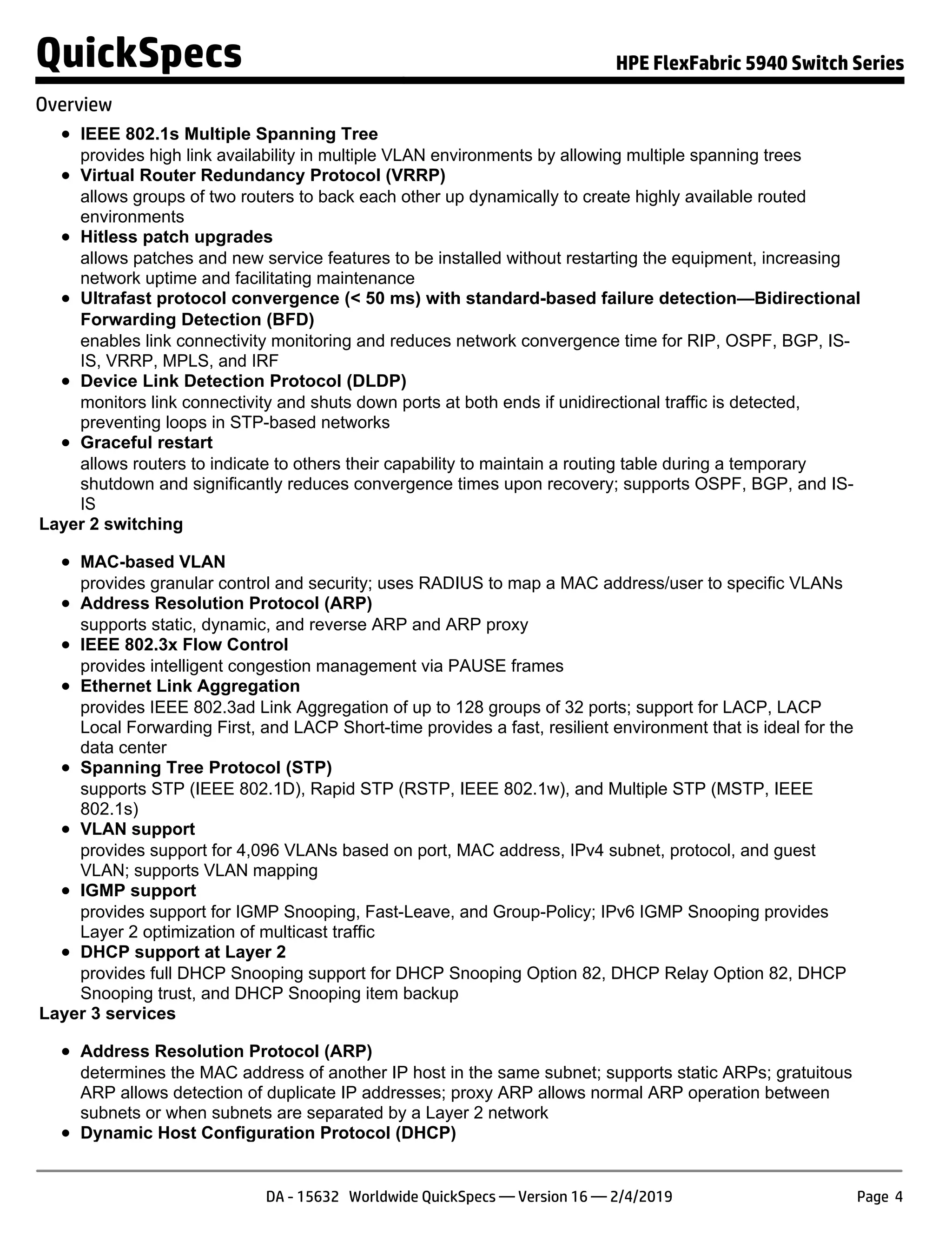 IEEE 802.1s Multiple Spanning Tree
provides high link availability in multiple VLAN environments by allowing multiple spanning trees
Virtual Router Redundancy Protocol (VRRP)
allows groups of two routers to back each other up dynamically to create highly available routed
environments
Hitless patch upgrades
allows patches and new service features to be installed without restarting the equipment, increasing
network uptime and facilitating maintenance
Ultrafast protocol convergence (< 50 ms) with standard-based failure detection—Bidirectional
Forwarding Detection (BFD)
enables link connectivity monitoring and reduces network convergence time for RIP, OSPF, BGP, IS-
IS, VRRP, MPLS, and IRF
Device Link Detection Protocol (DLDP)
monitors link connectivity and shuts down ports at both ends if unidirectional traffic is detected,
preventing loops in STP-based networks
Graceful restart
allows routers to indicate to others their capability to maintain a routing table during a temporary
shutdown and significantly reduces convergence times upon recovery; supports OSPF, BGP, and IS-
IS
Layer 2 switching
MAC-based VLAN
provides granular control and security; uses RADIUS to map a MAC address/user to specific VLANs
Address Resolution Protocol (ARP)
supports static, dynamic, and reverse ARP and ARP proxy
IEEE 802.3x Flow Control
provides intelligent congestion management via PAUSE frames
Ethernet Link Aggregation
provides IEEE 802.3ad Link Aggregation of up to 128 groups of 32 ports; support for LACP, LACP
Local Forwarding First, and LACP Short-time provides a fast, resilient environment that is ideal for the
data center
Spanning Tree Protocol (STP)
supports STP (IEEE 802.1D), Rapid STP (RSTP, IEEE 802.1w), and Multiple STP (MSTP, IEEE
802.1s)
VLAN support
provides support for 4,096 VLANs based on port, MAC address, IPv4 subnet, protocol, and guest
VLAN; supports VLAN mapping
IGMP support
provides support for IGMP Snooping, Fast-Leave, and Group-Policy; IPv6 IGMP Snooping provides
Layer 2 optimization of multicast traffic
DHCP support at Layer 2
provides full DHCP Snooping support for DHCP Snooping Option 82, DHCP Relay Option 82, DHCP
Snooping trust, and DHCP Snooping item backup
Layer 3 services
Address Resolution Protocol (ARP)
determines the MAC address of another IP host in the same subnet; supports static ARPs; gratuitous
ARP allows detection of duplicate IP addresses; proxy ARP allows normal ARP operation between
subnets or when subnets are separated by a Layer 2 network
Dynamic Host Configuration Protocol (DHCP)
QuickSpecs HPE FlexFabric 5940 Switch Series
Overview
DA - 15632 Worldwide QuickSpecs — Version 16 — 2/4/2019 Page 4
 