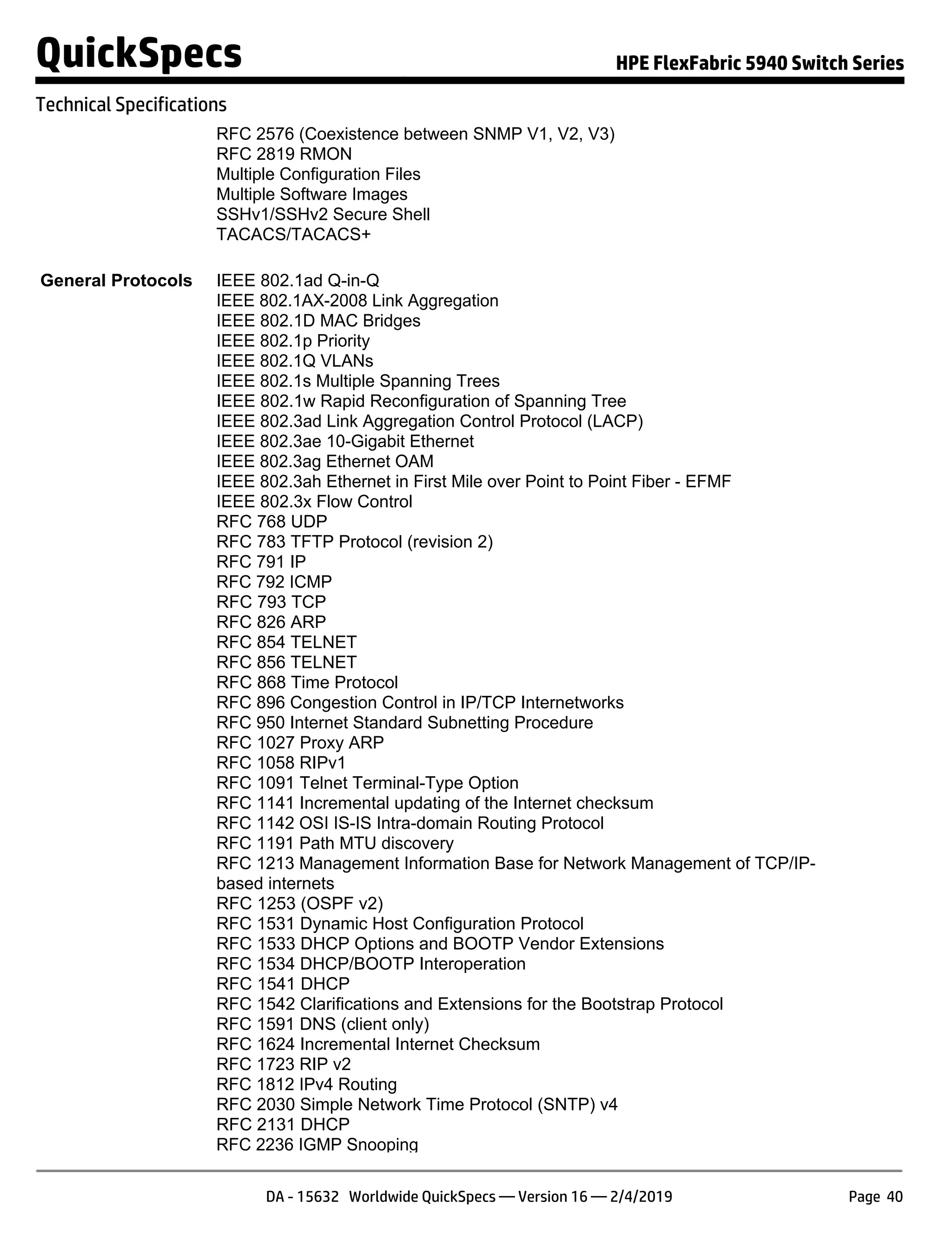 RFC 2576 (Coexistence between SNMP V1, V2, V3)
RFC 2819 RMON
Multiple Configuration Files
Multiple Software Images
SSHv1/SSHv2 Secure Shell
TACACS/TACACS+
General Protocols IEEE 802.1ad Q-in-Q
IEEE 802.1AX-2008 Link Aggregation
IEEE 802.1D MAC Bridges
IEEE 802.1p Priority
IEEE 802.1Q VLANs
IEEE 802.1s Multiple Spanning Trees
IEEE 802.1w Rapid Reconfiguration of Spanning Tree
IEEE 802.3ad Link Aggregation Control Protocol (LACP)
IEEE 802.3ae 10-Gigabit Ethernet
IEEE 802.3ag Ethernet OAM
IEEE 802.3ah Ethernet in First Mile over Point to Point Fiber - EFMF
IEEE 802.3x Flow Control
RFC 768 UDP
RFC 783 TFTP Protocol (revision 2)
RFC 791 IP
RFC 792 ICMP
RFC 793 TCP
RFC 826 ARP
RFC 854 TELNET
RFC 856 TELNET
RFC 868 Time Protocol
RFC 896 Congestion Control in IP/TCP Internetworks
RFC 950 Internet Standard Subnetting Procedure
RFC 1027 Proxy ARP
RFC 1058 RIPv1
RFC 1091 Telnet Terminal-Type Option
RFC 1141 Incremental updating of the Internet checksum
RFC 1142 OSI IS-IS Intra-domain Routing Protocol
RFC 1191 Path MTU discovery
RFC 1213 Management Information Base for Network Management of TCP/IP-
based internets
RFC 1253 (OSPF v2)
RFC 1531 Dynamic Host Configuration Protocol
RFC 1533 DHCP Options and BOOTP Vendor Extensions
RFC 1534 DHCP/BOOTP Interoperation
RFC 1541 DHCP
RFC 1542 Clarifications and Extensions for the Bootstrap Protocol
RFC 1591 DNS (client only)
RFC 1624 Incremental Internet Checksum
RFC 1723 RIP v2
RFC 1812 IPv4 Routing
RFC 2030 Simple Network Time Protocol (SNTP) v4
RFC 2131 DHCP
RFC 2236 IGMP Snooping
QuickSpecs HPE FlexFabric 5940 Switch Series
Technical Specifications
DA - 15632 Worldwide QuickSpecs — Version 16 — 2/4/2019 Page 40
 