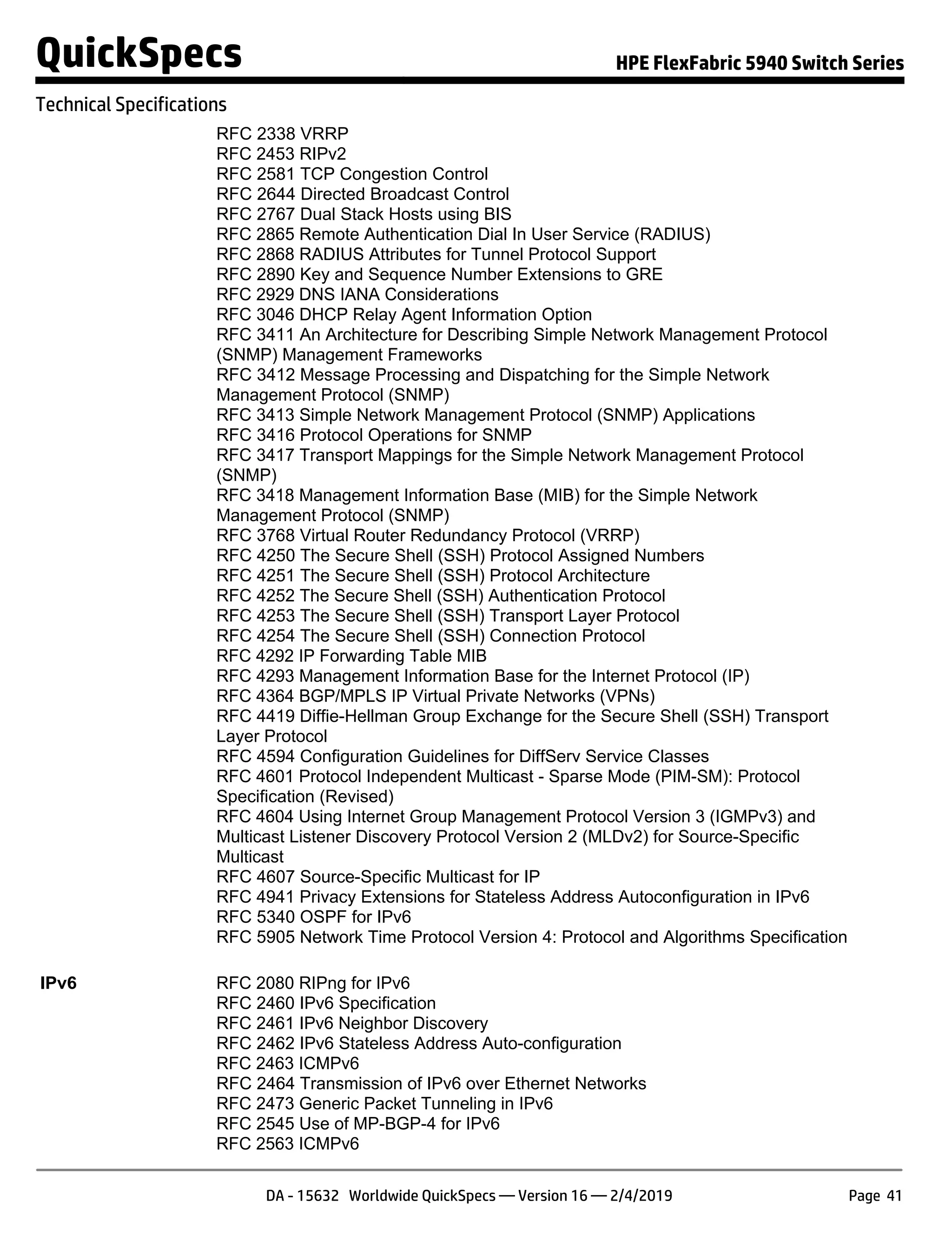 RFC 2338 VRRP
RFC 2453 RIPv2
RFC 2581 TCP Congestion Control
RFC 2644 Directed Broadcast Control
RFC 2767 Dual Stack Hosts using BIS
RFC 2865 Remote Authentication Dial In User Service (RADIUS)
RFC 2868 RADIUS Attributes for Tunnel Protocol Support
RFC 2890 Key and Sequence Number Extensions to GRE
RFC 2929 DNS IANA Considerations
RFC 3046 DHCP Relay Agent Information Option
RFC 3411 An Architecture for Describing Simple Network Management Protocol
(SNMP) Management Frameworks
RFC 3412 Message Processing and Dispatching for the Simple Network
Management Protocol (SNMP)
RFC 3413 Simple Network Management Protocol (SNMP) Applications
RFC 3416 Protocol Operations for SNMP
RFC 3417 Transport Mappings for the Simple Network Management Protocol
(SNMP)
RFC 3418 Management Information Base (MIB) for the Simple Network
Management Protocol (SNMP)
RFC 3768 Virtual Router Redundancy Protocol (VRRP)
RFC 4250 The Secure Shell (SSH) Protocol Assigned Numbers
RFC 4251 The Secure Shell (SSH) Protocol Architecture
RFC 4252 The Secure Shell (SSH) Authentication Protocol
RFC 4253 The Secure Shell (SSH) Transport Layer Protocol
RFC 4254 The Secure Shell (SSH) Connection Protocol
RFC 4292 IP Forwarding Table MIB
RFC 4293 Management Information Base for the Internet Protocol (IP)
RFC 4364 BGP/MPLS IP Virtual Private Networks (VPNs)
RFC 4419 Diffie-Hellman Group Exchange for the Secure Shell (SSH) Transport
Layer Protocol
RFC 4594 Configuration Guidelines for DiffServ Service Classes
RFC 4601 Protocol Independent Multicast - Sparse Mode (PIM-SM): Protocol
Specification (Revised)
RFC 4604 Using Internet Group Management Protocol Version 3 (IGMPv3) and
Multicast Listener Discovery Protocol Version 2 (MLDv2) for Source-Specific
Multicast
RFC 4607 Source-Specific Multicast for IP
RFC 4941 Privacy Extensions for Stateless Address Autoconfiguration in IPv6
RFC 5340 OSPF for IPv6
RFC 5905 Network Time Protocol Version 4: Protocol and Algorithms Specification
IPv6 RFC 2080 RIPng for IPv6
RFC 2460 IPv6 Specification
RFC 2461 IPv6 Neighbor Discovery
RFC 2462 IPv6 Stateless Address Auto-configuration
RFC 2463 ICMPv6
RFC 2464 Transmission of IPv6 over Ethernet Networks
RFC 2473 Generic Packet Tunneling in IPv6
RFC 2545 Use of MP-BGP-4 for IPv6
RFC 2563 ICMPv6
QuickSpecs HPE FlexFabric 5940 Switch Series
Technical Specifications
DA - 15632 Worldwide QuickSpecs — Version 16 — 2/4/2019 Page 41
 