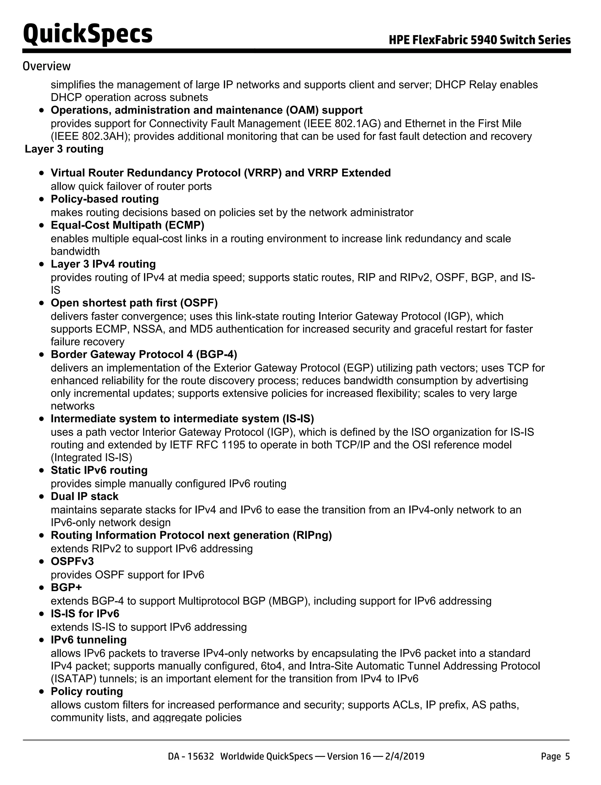 simplifies the management of large IP networks and supports client and server; DHCP Relay enables
DHCP operation across subnets
Operations, administration and maintenance (OAM) support
provides support for Connectivity Fault Management (IEEE 802.1AG) and Ethernet in the First Mile
(IEEE 802.3AH); provides additional monitoring that can be used for fast fault detection and recovery
Layer 3 routing
Virtual Router Redundancy Protocol (VRRP) and VRRP Extended
allow quick failover of router ports
Policy-based routing
makes routing decisions based on policies set by the network administrator
Equal-Cost Multipath (ECMP)
enables multiple equal-cost links in a routing environment to increase link redundancy and scale
bandwidth
Layer 3 IPv4 routing
provides routing of IPv4 at media speed; supports static routes, RIP and RIPv2, OSPF, BGP, and IS-
IS
Open shortest path first (OSPF)
delivers faster convergence; uses this link-state routing Interior Gateway Protocol (IGP), which
supports ECMP, NSSA, and MD5 authentication for increased security and graceful restart for faster
failure recovery
Border Gateway Protocol 4 (BGP-4)
delivers an implementation of the Exterior Gateway Protocol (EGP) utilizing path vectors; uses TCP for
enhanced reliability for the route discovery process; reduces bandwidth consumption by advertising
only incremental updates; supports extensive policies for increased flexibility; scales to very large
networks
Intermediate system to intermediate system (IS-IS)
uses a path vector Interior Gateway Protocol (IGP), which is defined by the ISO organization for IS-IS
routing and extended by IETF RFC 1195 to operate in both TCP/IP and the OSI reference model
(Integrated IS-IS)
Static IPv6 routing
provides simple manually configured IPv6 routing
Dual IP stack
maintains separate stacks for IPv4 and IPv6 to ease the transition from an IPv4-only network to an
IPv6-only network design
Routing Information Protocol next generation (RIPng)
extends RIPv2 to support IPv6 addressing
OSPFv3
provides OSPF support for IPv6
BGP+
extends BGP-4 to support Multiprotocol BGP (MBGP), including support for IPv6 addressing
IS-IS for IPv6
extends IS-IS to support IPv6 addressing
IPv6 tunneling
allows IPv6 packets to traverse IPv4-only networks by encapsulating the IPv6 packet into a standard
IPv4 packet; supports manually configured, 6to4, and Intra-Site Automatic Tunnel Addressing Protocol
(ISATAP) tunnels; is an important element for the transition from IPv4 to IPv6
Policy routing
allows custom filters for increased performance and security; supports ACLs, IP prefix, AS paths,
community lists, and aggregate policies
QuickSpecs HPE FlexFabric 5940 Switch Series
Overview
DA - 15632 Worldwide QuickSpecs — Version 16 — 2/4/2019 Page 5
 