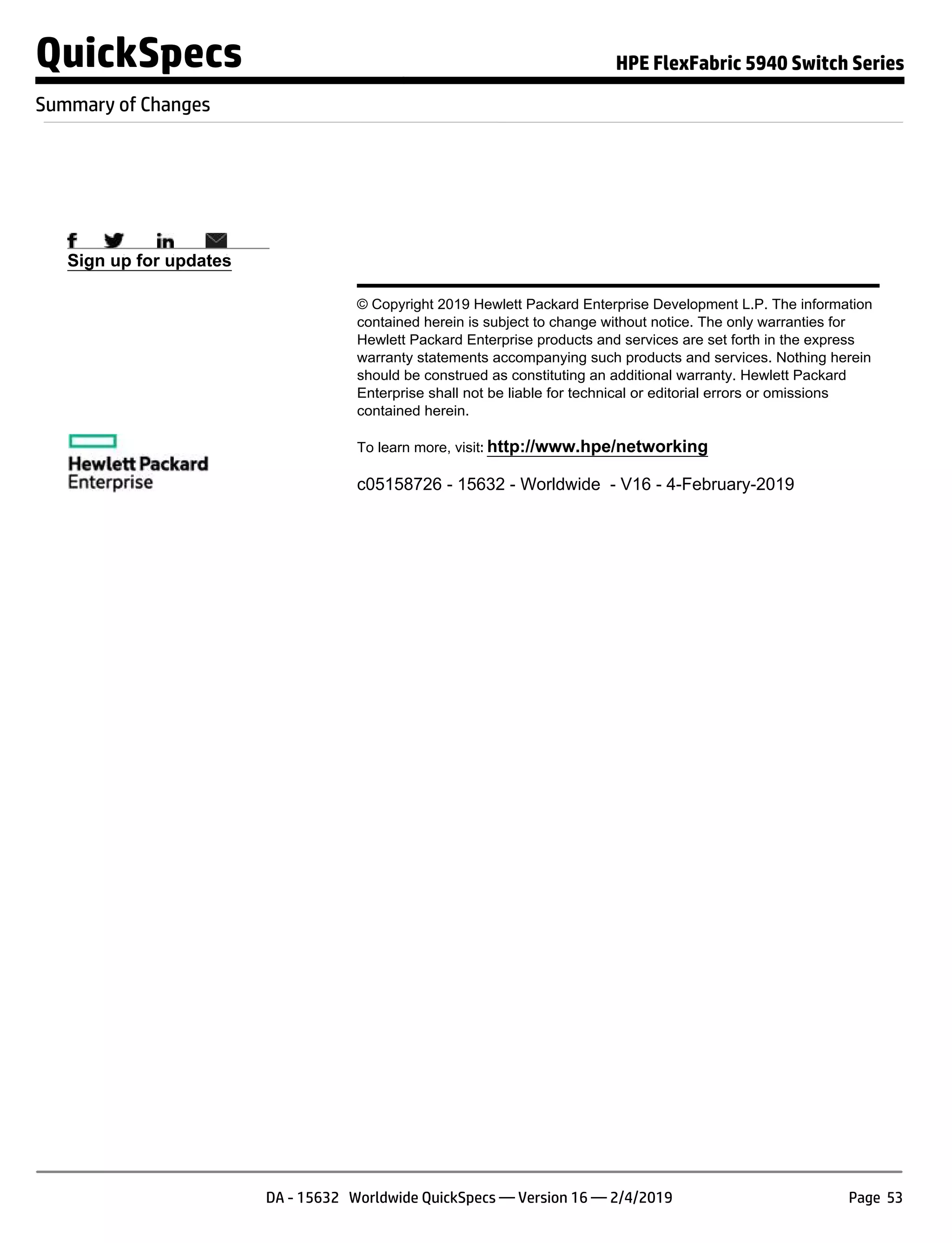Sign up for updates
© Copyright 2019 Hewlett Packard Enterprise Development L.P. The information
contained herein is subject to change without notice. The only warranties for
Hewlett Packard Enterprise products and services are set forth in the express
warranty statements accompanying such products and services. Nothing herein
should be construed as constituting an additional warranty. Hewlett Packard
Enterprise shall not be liable for technical or editorial errors or omissions
contained herein.
To learn more, visit: http://www.hpe/networking
c05158726 - 15632 - Worldwide - V16 - 4-February-2019
QuickSpecs HPE FlexFabric 5940 Switch Series
Summary of Changes
DA - 15632 Worldwide QuickSpecs — Version 16 — 2/4/2019 Page 53
 