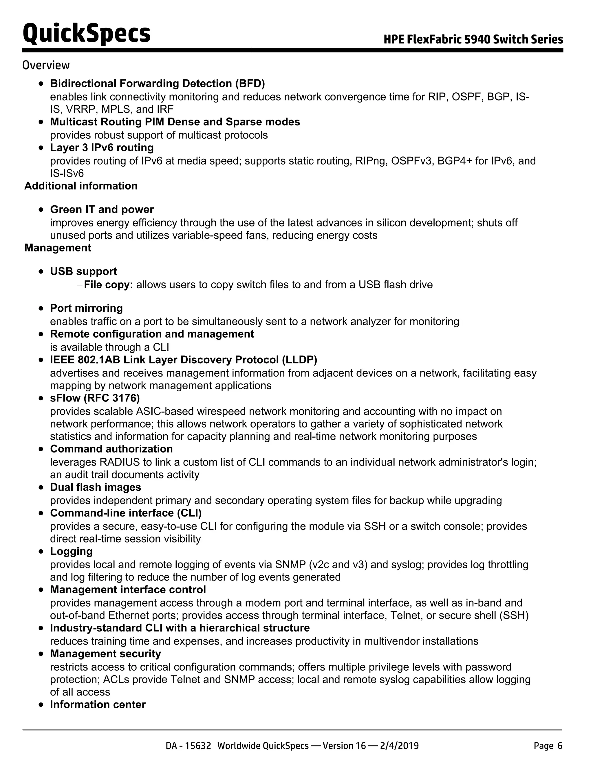 Bidirectional Forwarding Detection (BFD)
enables link connectivity monitoring and reduces network convergence time for RIP, OSPF, BGP, IS-
IS, VRRP, MPLS, and IRF
Multicast Routing PIM Dense and Sparse modes
provides robust support of multicast protocols
Layer 3 IPv6 routing
provides routing of IPv6 at media speed; supports static routing, RIPng, OSPFv3, BGP4+ for IPv6, and
IS-ISv6
Additional information
Green IT and power
improves energy efficiency through the use of the latest advances in silicon development; shuts off
unused ports and utilizes variable-speed fans, reducing energy costs
Management
USB support
− File copy: allows users to copy switch files to and from a USB flash drive
Port mirroring
enables traffic on a port to be simultaneously sent to a network analyzer for monitoring
Remote configuration and management
is available through a CLI
IEEE 802.1AB Link Layer Discovery Protocol (LLDP)
advertises and receives management information from adjacent devices on a network, facilitating easy
mapping by network management applications
sFlow (RFC 3176)
provides scalable ASIC-based wirespeed network monitoring and accounting with no impact on
network performance; this allows network operators to gather a variety of sophisticated network
statistics and information for capacity planning and real-time network monitoring purposes
Command authorization
leverages RADIUS to link a custom list of CLI commands to an individual network administrator's login;
an audit trail documents activity
Dual flash images
provides independent primary and secondary operating system files for backup while upgrading
Command-line interface (CLI)
provides a secure, easy-to-use CLI for configuring the module via SSH or a switch console; provides
direct real-time session visibility
Logging
provides local and remote logging of events via SNMP (v2c and v3) and syslog; provides log throttling
and log filtering to reduce the number of log events generated
Management interface control
provides management access through a modem port and terminal interface, as well as in-band and
out-of-band Ethernet ports; provides access through terminal interface, Telnet, or secure shell (SSH)
Industry-standard CLI with a hierarchical structure
reduces training time and expenses, and increases productivity in multivendor installations
Management security
restricts access to critical configuration commands; offers multiple privilege levels with password
protection; ACLs provide Telnet and SNMP access; local and remote syslog capabilities allow logging
of all access
Information center
QuickSpecs HPE FlexFabric 5940 Switch Series
Overview
DA - 15632 Worldwide QuickSpecs — Version 16 — 2/4/2019 Page 6
 