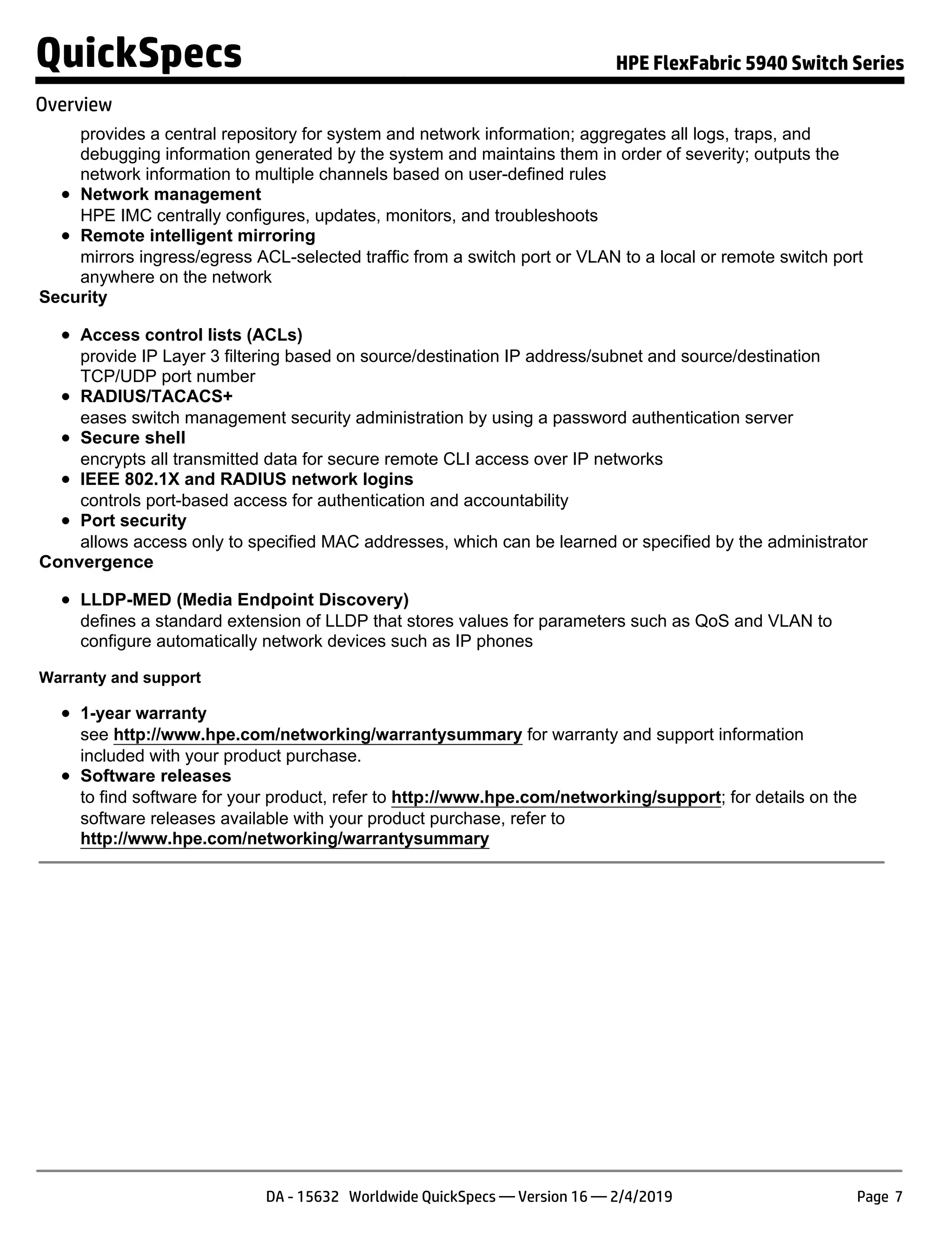 provides a central repository for system and network information; aggregates all logs, traps, and
debugging information generated by the system and maintains them in order of severity; outputs the
network information to multiple channels based on user-defined rules
Network management
HPE IMC centrally configures, updates, monitors, and troubleshoots
Remote intelligent mirroring
mirrors ingress/egress ACL-selected traffic from a switch port or VLAN to a local or remote switch port
anywhere on the network
Security
Access control lists (ACLs)
provide IP Layer 3 filtering based on source/destination IP address/subnet and source/destination
TCP/UDP port number
RADIUS/TACACS+
eases switch management security administration by using a password authentication server
Secure shell
encrypts all transmitted data for secure remote CLI access over IP networks
IEEE 802.1X and RADIUS network logins
controls port-based access for authentication and accountability
Port security
allows access only to specified MAC addresses, which can be learned or specified by the administrator
Convergence
LLDP-MED (Media Endpoint Discovery)
defines a standard extension of LLDP that stores values for parameters such as QoS and VLAN to
configure automatically network devices such as IP phones
Warranty and support
1-year warranty
see http://www.hpe.com/networking/warrantysummary for warranty and support information
included with your product purchase.
Software releases
to find software for your product, refer to http://www.hpe.com/networking/support; for details on the
software releases available with your product purchase, refer to
http://www.hpe.com/networking/warrantysummary
QuickSpecs HPE FlexFabric 5940 Switch Series
Overview
DA - 15632 Worldwide QuickSpecs — Version 16 — 2/4/2019 Page 7
 