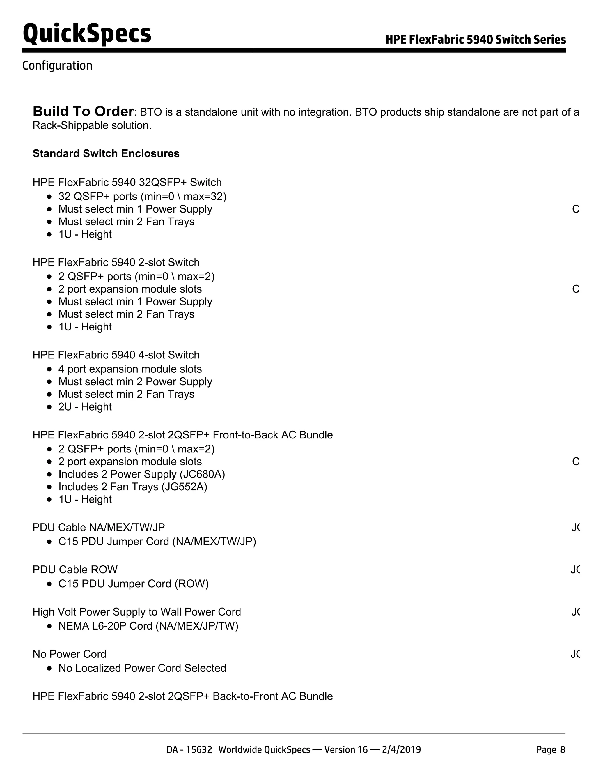Build To Order: BTO is a standalone unit with no integration. BTO products ship standalone are not part of a CT
Rack-Shippable solution.
Standard Switch Enclosures
HPE FlexFabric 5940 32QSFP+ Switch JH
32 QSFP+ ports (min=0  max=32)
Must select min 1 Power Supply
Must select min 2 Fan Trays
1U - Height
S
Confi
NO
HPE FlexFabric 5940 2-slot Switch JH
2 QSFP+ ports (min=0  max=2)
2 port expansion module slots
Must select min 1 Power Supply
Must select min 2 Fan Trays
1U - Height
S
Confi
NO
HPE FlexFabric 5940 4-slot Switch JH
4 port expansion module slots
Must select min 2 Power Supply
Must select min 2 Fan Trays
2U - Height
HPE FlexFabric 5940 2-slot 2QSFP+ Front-to-Back AC Bundle JQ
2 QSFP+ ports (min=0  max=2)
2 port expansion module slots
Includes 2 Power Supply (JC680A)
Includes 2 Fan Trays (JG552A)
1U - Height
S
Confi
NO
PDU Cable NA/MEX/TW/JP JQ04
C15 PDU Jumper Cord (NA/MEX/TW/JP)
PDU Cable ROW JQ04
C15 PDU Jumper Cord (ROW)
High Volt Power Supply to Wall Power Cord JQ04
NEMA L6-20P Cord (NA/MEX/JP/TW)
No Power Cord JQ04
No Localized Power Cord Selected
HPE FlexFabric 5940 2-slot 2QSFP+ Back-to-Front AC Bundle JQ
QuickSpecs HPE FlexFabric 5940 Switch Series
Configuration
DA - 15632 Worldwide QuickSpecs — Version 16 — 2/4/2019 Page 8
 