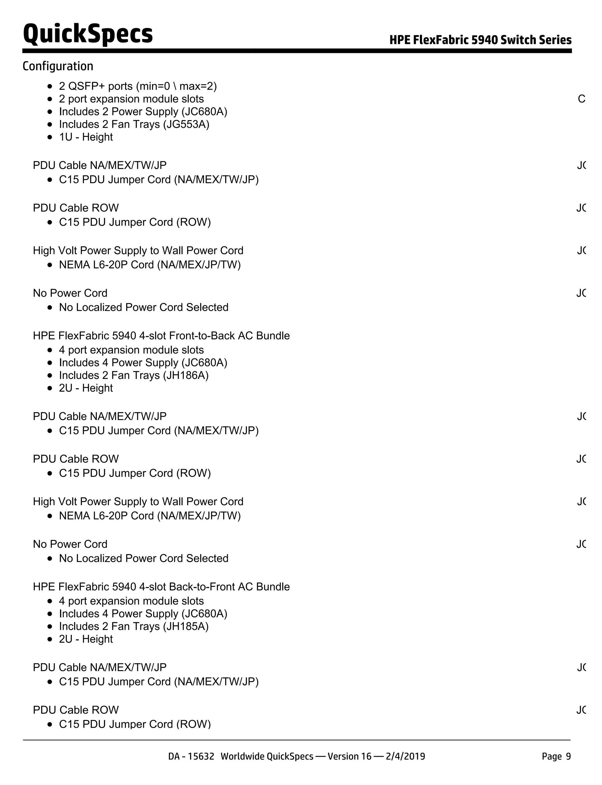 2 QSFP+ ports (min=0  max=2)
2 port expansion module slots
Includes 2 Power Supply (JC680A)
Includes 2 Fan Trays (JG553A)
1U - Height
S
Confi
NO
PDU Cable NA/MEX/TW/JP JQ04
C15 PDU Jumper Cord (NA/MEX/TW/JP)
PDU Cable ROW JQ04
C15 PDU Jumper Cord (ROW)
High Volt Power Supply to Wall Power Cord JQ04
NEMA L6-20P Cord (NA/MEX/JP/TW)
No Power Cord JQ04
No Localized Power Cord Selected
HPE FlexFabric 5940 4-slot Front-to-Back AC Bundle JQ
4 port expansion module slots
Includes 4 Power Supply (JC680A)
Includes 2 Fan Trays (JH186A)
2U - Height
PDU Cable NA/MEX/TW/JP JQ04
C15 PDU Jumper Cord (NA/MEX/TW/JP)
PDU Cable ROW JQ04
C15 PDU Jumper Cord (ROW)
High Volt Power Supply to Wall Power Cord JQ04
NEMA L6-20P Cord (NA/MEX/JP/TW)
No Power Cord JQ04
No Localized Power Cord Selected
HPE FlexFabric 5940 4-slot Back-to-Front AC Bundle JQ
4 port expansion module slots
Includes 4 Power Supply (JC680A)
Includes 2 Fan Trays (JH185A)
2U - Height
PDU Cable NA/MEX/TW/JP JQ04
C15 PDU Jumper Cord (NA/MEX/TW/JP)
PDU Cable ROW JQ04
C15 PDU Jumper Cord (ROW)
QuickSpecs HPE FlexFabric 5940 Switch Series
Configuration
DA - 15632 Worldwide QuickSpecs — Version 16 — 2/4/2019 Page 9
 