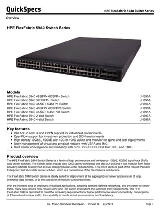 HPE FlexFabric 5940 Switch Series
Models
HPE FlexFabric 5940 48SFP+ 6QSFP+ Switch JH395A
HPE FlexFabric 5940 32QSFP+ Switch JH396A
HPE FlexFabric 5940 48XGT 6QSFP+ Switch JH394A
HPE FlexFabric 5940 48SFP+ 6QSFP28 Switch JH390A
HPE FlexFabric 5940 48XGT 6QSFP28 Switch JH391A
HPE FlexFabric 5940 2-slot Switch JH397A
HPE FlexFabric 5940 4-slot Switch JH398A
Key features
VXLAN L2 and L3 and EVPN support for virtualized environments
OpenFlow support for investment protection and SDN environments
High-density 10GbE, 40GbE with 40G or 100G uplink and modular for spine-and-leaf deployments
Unify management of virtual and physical network with VEPA and IMC
Data center convergence and resiliency with SPB, ISSU, DCB, FC/FCoE, IRF, and TRILL
Product overview
The HPE FlexFabric 5940 Switch Series is a family of high performance and low-latency 10GbE, 40GbE top-of-rack (ToR)
data center switches. The switch series include also 100G uplink technology and also a 2-slot and 4-slot modular form factor
providing ultimate flexibility for an ever-changing Data Center requirements. This entire series is part of the Hewlett Packard
Enterprise FlexFabric data center solution, which is a cornerstone of the FlexNetwork architecture.
The FlexFabric 5940 Switch Series is ideally suited for deployment at the aggregation or server access layer of large
enterprise data centers, or at the core layer of medium-sized enterprises.
With the increase pace of deploying virtualized applications, adopting software-defined networking, and the server-to-server
traffic, many data centers now require spine and ToR switch innovations that will meet their requirements. The HPE
FlexFabric 5940 is optimized to meet the increasing requirements for higher-performance server connectivity, convergence
of Ethernet and storage traffic, the capability to handle virtual environments, and low-latency.
QuickSpecs HPE FlexFabric 5940 Switch Series
Overview
DA - 15632 Worldwide QuickSpecs — Version 16 — 2/4/2019 Page 1
 