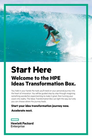 Welcome to the HPE
Ideas Transformation Box.
You hold in your hands the tools you’ll need on your personal journey into
the heart of innovation. You will be guided step by step through imagining
something wonderful, experimenting to make it great, then turning your
vision into reality. The Ideas Transformation Box can light the way, but only
you can choose where the journey leads.
Start your idea transformation journey now.
Accelerate next.
Start Here
 