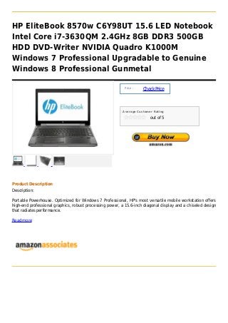 HP EliteBook 8570w C6Y98UT 15.6 LED Notebook
Intel Core i7-3630QM 2.4GHz 8GB DDR3 500GB
HDD DVD-Writer NVIDIA Quadro K1000M
Windows 7 Professional Upgradable to Genuine
Windows 8 Professional Gunmetal

                                                           Price :
                                                                     Check Price



                                                          Average Customer Rating

                                                                         out of 5




Product Description
Description:

Portable Powerhouse. Optimized for Windows 7 Professional, HP's most versatile mobile workstation offers
high-end professional graphics, robust processing power, a 15.6-inch diagonal display and a chiseled design
that radiates performance.

Read more
 