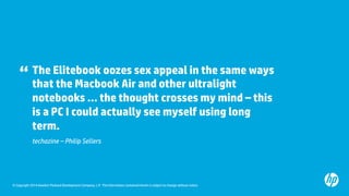 The Elitebook oozes sex appeal in the same ways 
that the Macbook Air and other ultralight 
notebooks … the thought crosses my mind – this 
is a PC I could actually see myself using long 
term. 
“ 
techazine – Philip Sellers 
© Copyright 2014 Hewlett-Packard Development Company, L.P. The information contained herein is subject to change without notice. 
 