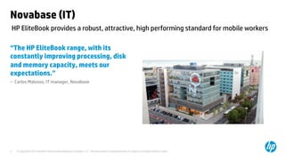 Novabase (IT) 
HP EliteBook provides a robust, attractive, high performing standard for mobile workers 
“The HP EliteBook range, with its 
constantly improving processing, disk 
and memory capacity, meets our 
expectations.” 
– Carlos Malosso, IT manager, Novabase 
© Copyright 2014 Hewlett-Packard Development C 3 ompany, L.P. The information contained herein is subject to change without notice. 
 