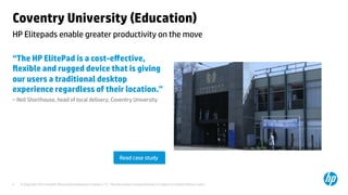 Coventry University (Education) 
HP Elitepads enable greater productivity on the move 
“The HP ElitePad is a cost-effective, 
flexible and rugged device that is giving 
our users a traditional desktop 
experience regardless of their location.” 
– Neil Shorthouse, head of local delivery, Coventry University 
Read case study 
© Copyright 2014 Hewlett-Packard Development C 4 ompany, L.P. The information contained herein is subject to change without notice. 
 