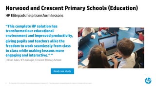 Norwood and Crescent Primary Schools (Education) 
HP Elitepads help transform lessons 
“This complete HP solution has 
transformed our educational 
environment and improved productivity, 
giving pupils and teachers alike the 
freedom to work seamlessly from class 
to class while making lessons more 
engaging and interactive.” ” 
– Brian Jukes, ICT manager, Crescent Primary School 
Read case study 
© Copyright 2014 Hewlett-Packard Development C 5 ompany, L.P. The information contained herein is subject to change without notice. 
 