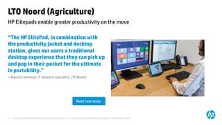 LTO Noord (Agriculture) 
HP Elitepads enable greater productivity on the move 
“The HP ElitePad, in combination with 
the productivity jacket and docking 
station, gives our users a traditional 
desktop experience that they can pick up 
and pop in their pocket for the ultimate 
in portability.” 
– Maurice Vermeul, IT network specialist, LTO Noord 
Read case study 
© Copyright 2014 Hewlett-Packard Development C 6 ompany, L.P. The information contained herein is subject to change without notice. 
 