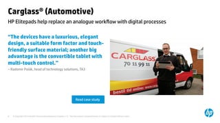 Carglass® (Automotive) 
HP Elitepads help replace an analogue workflow with digital processes 
“The devices have a luxurious, elegant 
design, a suitable form factor and touch-friendly 
surface material; another big 
advantage is the convertible tablet with 
multi-touch control.” 
– Radomír Polák, head of technology solutions, TA3 
Read case study 
© Copyright 2014 Hewlett-Packard Development C 8 ompany, L.P. The information contained herein is subject to change without notice. 
 
