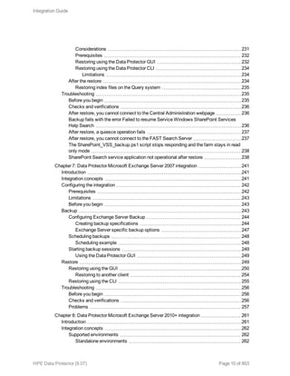 Considerations 231
Prerequisites 232
Restoring using the Data Protector GUI 232
Restoring using the Data Protector CLI 234
Limitations 234
After the restore 234
Restoring index files on the Query system 235
Troubleshooting 235
Before you begin 235
Checks and verifications 236
After restore, you cannot connect to the Central Administration webpage 236
Backup fails with the error Failed to resume Service Windows SharePoint Services
Help Search 236
After restore, a quiesce operation fails 237
After restore, you cannot connect to the FAST Search Server 237
The SharePoint_VSS_backup.ps1 script stops responding and the farm stays in read
only mode 238
SharePoint Search service application not operational after restore 238
Chapter 7: Data Protector Microsoft Exchange Server 2007 integration 241
Introduction 241
Integration concepts 241
Configuring the integration 242
Prerequisites 242
Limitations 243
Before you begin 243
Backup 243
Configuring Exchange Server Backup 244
Creating backup specifications 244
Exchange Server specific backup options 247
Scheduling backups 248
Scheduling example 248
Starting backup sessions 249
Using the Data Protector GUI 249
Restore 249
Restoring using the GUI 250
Restoring to another client 254
Restoring using the CLI 255
Troubleshooting 256
Before you begin 256
Checks and verifications 256
Problems 257
Chapter 8: Data Protector Microsoft Exchange Server 2010+ integration 261
Introduction 261
Integration concepts 262
Supported environments 262
Standalone environments 262
Integration Guide
HPE Data Protector (9.07) Page 10 of 803
 