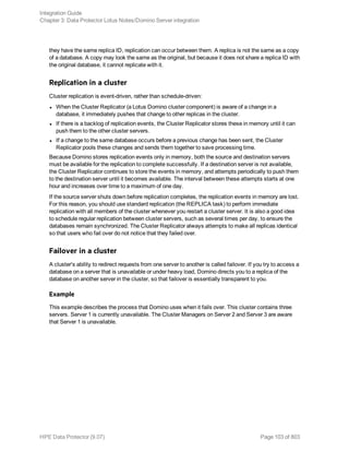 they have the same replica ID, replication can occur between them. A replica is not the same as a copy
of a database. A copy may look the same as the original, but because it does not share a replica ID with
the original database, it cannot replicate with it.
Replication in a cluster
Cluster replication is event-driven, rather than schedule-driven:
l When the Cluster Replicator (a Lotus Domino cluster component) is aware of a change in a
database, it immediately pushes that change to other replicas in the cluster.
l If there is a backlog of replication events, the Cluster Replicator stores these in memory until it can
push them to the other cluster servers.
l If a change to the same database occurs before a previous change has been sent, the Cluster
Replicator pools these changes and sends them together to save processing time.
Because Domino stores replication events only in memory, both the source and destination servers
must be available for the replication to complete successfully. If a destination server is not available,
the Cluster Replicator continues to store the events in memory, and attempts periodically to push them
to the destination server until it becomes available. The interval between these attempts starts at one
hour and increases over time to a maximum of one day.
If the source server shuts down before replication completes, the replication events in memory are lost.
For this reason, you should use standard replication (the REPLICA task) to perform immediate
replication with all members of the cluster whenever you restart a cluster server. It is also a good idea
to schedule regular replication between cluster servers, such as several times per day, to ensure the
databases remain synchronized. The Cluster Replicator always attempts to make all replicas identical
so that users who fail over do not notice that they failed over.
Failover in a cluster
A cluster's ability to redirect requests from one server to another is called failover. If you try to access a
database on a server that is unavailable or under heavy load, Domino directs you to a replica of the
database on another server in the cluster, so that failover is essentially transparent to you.
Example
This example describes the process that Domino uses when it fails over. This cluster contains three
servers. Server 1 is currently unavailable. The Cluster Managers on Server 2 and Server 3 are aware
that Server 1 is unavailable.
Integration Guide
Chapter 3: Data Protector Lotus Notes/Domino Server integration
HPE Data Protector (9.07) Page 103 of 803
 