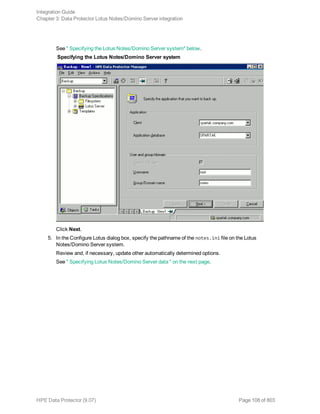 See " Specifying the Lotus Notes/Domino Server system" below.
Specifying the Lotus Notes/Domino Server system
Click Next.
5. In the Configure Lotus dialog box, specify the pathname of the notes.ini file on the Lotus
Notes/Domino Server system.
Review and, if necessary, update other automatically determined options.
See " Specifying Lotus Notes/Domino Server data " on the next page.
Integration Guide
Chapter 3: Data Protector Lotus Notes/Domino Server integration
HPE Data Protector (9.07) Page 108 of 803
 