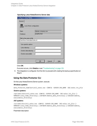 Specifying Lotus Notes/Domino Server data
Click OK.
If an error occurs, click Details or see "Troubleshooting" on page 125.
6. The integration is configured. Exit the GUI or proceed with creating the backup specification at
Step 6.
Using the Data Protector CLI
On the Lotus Notes/Domino Server system, execute:
Windows systems:
Data_Protector_homebinutil_notes.exe -CONFIG -SERVER:SRV_NAME -INI:notes.ini_file
Solaris systems:
/opt/omni/lbin/util_notes.exe -CONFIG -SERVER:SRV_NAME -INI:notes.ini_file [-
HOMEDIR:Lotus_home_directory] [-DATADIR:Domino_data_directory] [-EXECDIR:Domino_
executables_directory]
AIX systems:
/usr/omni/bin/util_notes.exe -CONFIG -SERVER:SRV_NAME -INI:notes.ini_file [-
HOMEDIR:Lotus_home_directory] [-DATADIR:Domino_data_directory] [-EXECDIR:Domino_
executables_directory]
Parameter description
Integration Guide
Chapter 3: Data Protector Lotus Notes/Domino Server integration
HPE Data Protector (9.07) Page 109 of 803
 