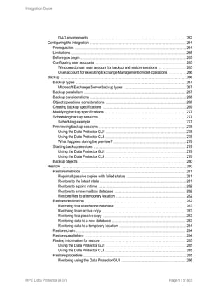 DAG environments 262
Configuring the integration 264
Prerequisites 264
Limitations 265
Before you begin 265
Configuring user accounts 265
Windows domain user account for backup and restore sessions 265
User account for executing Exchange Management cmdlet operations 266
Backup 266
Backup types 267
Microsoft Exchange Server backup types 267
Backup parallelism 267
Backup considerations 268
Object operations considerations 268
Creating backup specifications 269
Modifying backup specifications 277
Scheduling backup sessions 277
Scheduling example 277
Previewing backup sessions 278
Using the Data Protector GUI 278
Using the Data Protector CLI 278
What happens during the preview? 279
Starting backup sessions 279
Using the Data Protector GUI 279
Using the Data Protector CLI 279
Backup objects 280
Restore 280
Restore methods 281
Repair all passive copies with failed status 281
Restore to the latest state 281
Restore to a point in time 282
Restore to a new mailbox database 282
Restore files to a temporary location 282
Restore destination 282
Restoring to a standalone database 283
Restoring to an active copy 283
Restoring to a passive copy 283
Restoring data to a new database 283
Restoring data to a temporary location 284
Restore chain 284
Restore parallelism 284
Finding information for restore 285
Using the Data Protector GUI 285
Using the Data Protector CLI 285
Restore procedure 285
Restoring using the Data Protector GUI 286
Integration Guide
HPE Data Protector (9.07) Page 11 of 803
 