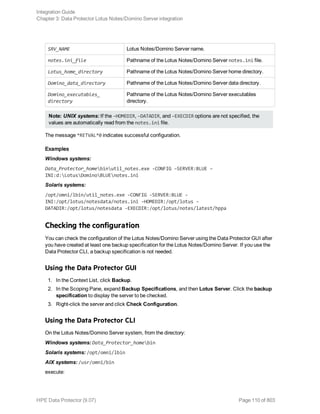 SRV_NAME Lotus Notes/Domino Server name.
notes.ini_file Pathname of the Lotus Notes/Domino Server notes.ini file.
Lotus_home_directory Pathname of the Lotus Notes/Domino Server home directory.
Domino_data_directory Pathname of the Lotus Notes/Domino Server data directory.
Domino_executables_
directory
Pathname of the Lotus Notes/Domino Server executables
directory.
Note: UNIX systems: If the –HOMEDIR, –DATADIR, and –EXECDIR options are not specified, the
values are automatically read from the notes.ini file.
The message *RETVAL*0 indicates successful configuration.
Examples
Windows systems:
Data_Protector_homebinutil_notes.exe -CONFIG –SERVER:BLUE –
INI:d:LotusDominoBLUEnotes.ini
Solaris systems:
/opt/omni/lbin/util_notes.exe -CONFIG -SERVER:BLUE -
INI:/opt/lotus/notesdata/notes.ini -HOMEDIR:/opt/lotus -
DATADIR:/opt/lotus/notesdata -EXECDIR:/opt/lotus/notes/latest/hppa
Checking the configuration
You can check the configuration of the Lotus Notes/Domino Server using the Data Protector GUI after
you have created at least one backup specification for the Lotus Notes/Domino Server. If you use the
Data Protector CLI, a backup specification is not needed.
Using the Data Protector GUI
1. In the Context List, click Backup.
2. In the Scoping Pane, expand Backup Specifications, and then Lotus Server. Click the backup
specification to display the server to be checked.
3. Right-click the server and click Check Configuration.
Using the Data Protector CLI
On the Lotus Notes/Domino Server system, from the directory:
Windows systems: Data_Protector_homebin
Solaris systems: /opt/omni/lbin
AIX systems: /usr/omni/bin
execute:
Integration Guide
Chapter 3: Data Protector Lotus Notes/Domino Server integration
HPE Data Protector (9.07) Page 110 of 803
 