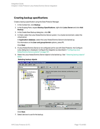 Creating backup specifications
Create a backup specification using the Data Protector Manager.
1. In the Context list, click Backup.
2. In the Scoping Pane, expand Backup Specifications, right-click Lotus Server and click Add
Backup.
3. In the Create New Backup dialog box, click OK.
4. In Client, select the Lotus Notes/Domino Server system. In a cluster environment, select the
virtual server.
In Application database, select the Lotus Notes/Domino Server to be backed up.
For information on the User and group/domain options, press F1.
Click Next.
5. If Lotus Notes/Domino Server is not configured yet for use with Data Protector, the Configure
Lotus dialog box is displayed. Configure the integration as described in "Configuring Lotus
Notes/Domino Server systems" on page 107.
6. Select the Lotus Notes/Domino Server objects to be backed up. See " Selecting backup objects"
below.
Selecting backup objects
Click Next.
7. Select devices to use for the backup.
Integration Guide
Chapter 3: Data Protector Lotus Notes/Domino Server integration
HPE Data Protector (9.07) Page 113 of 803
 