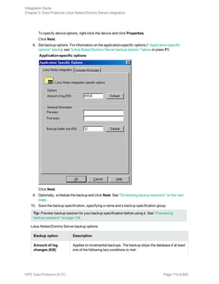 To specify device options, right-click the device and click Properties.
Click Next.
8. Set backup options. For information on the application-specific options (" Application-specific
options" below), see "Lotus Notes/Domino Server backup options " below or press F1.
Application-specific options
Click Next.
9. Optionally, schedule the backup and click Next. See "Scheduling backup sessions" on the next
page.
10. Save the backup specification, specifying a name and a backup specification group.
Tip: Preview backup session for your backup specification before using it. See "Previewing
backup sessions" on page 116.
Lotus Notes/Domino Server backup options
Backup option Description
Amount of log
changes (KB)
Applies to incremental backups. The backup skips the database if at least
one of the following two conditions is met:
Integration Guide
Chapter 3: Data Protector Lotus Notes/Domino Server integration
HPE Data Protector (9.07) Page 114 of 803
 