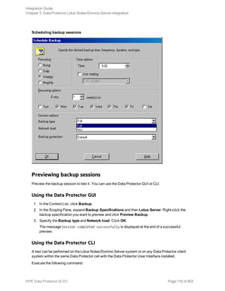 Scheduling backup sessions
Previewing backup sessions
Preview the backup session to test it. You can use the Data Protector GUI or CLI.
Using the Data Protector GUI
1. In the Context List, click Backup.
2. In the Scoping Pane, expand Backup Specifications and then Lotus Server. Right-click the
backup specification you want to preview and click Preview Backup.
3. Specify the Backup type and Network load. Click OK.
The message Session completed successfully is displayed at the end of a successful
preview.
Using the Data Protector CLI
A test can be performed on the Lotus Notes/Domino Server system or on any Data Protector client
system within the same Data Protector cell with the Data Protector User Interface installed.
Execute the following command:
Integration Guide
Chapter 3: Data Protector Lotus Notes/Domino Server integration
HPE Data Protector (9.07) Page 116 of 803
 