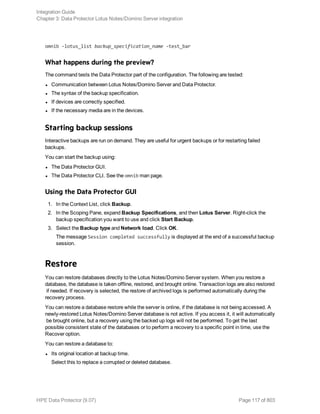omnib -lotus_list backup_specification_name -test_bar
What happens during the preview?
The command tests the Data Protector part of the configuration. The following are tested:
l Communication between Lotus Notes/Domino Server and Data Protector.
l The syntax of the backup specification.
l If devices are correctly specified.
l If the necessary media are in the devices.
Starting backup sessions
Interactive backups are run on demand. They are useful for urgent backups or for restarting failed
backups.
You can start the backup using:
l The Data Protector GUI.
l The Data Protector CLI. See the omnib man page.
Using the Data Protector GUI
1. In the Context List, click Backup.
2. In the Scoping Pane, expand Backup Specifications, and then Lotus Server. Right-click the
backup specification you want to use and click Start Backup.
3. Select the Backup type and Network load. Click OK.
The message Session completed successfully is displayed at the end of a successful backup
session.
Restore
You can restore databases directly to the Lotus Notes/Domino Server system. When you restore a
database, the database is taken offline, restored, and brought online. Transaction logs are also restored
if needed. If recovery is selected, the restore of archived logs is performed automatically during the
recovery process.
You can restore a database restore while the server is online, if the database is not being accessed. A
newly-restored Lotus Notes/Domino Server database is not active. If you access it, it will automatically
be brought online, but a recovery using the backed up logs will not be performed. To get the last
possible consistent state of the databases or to perform a recovery to a specific point in time, use the
Recover option.
You can restore a database to:
l Its original location at backup time.
Select this to replace a corrupted or deleted database.
Integration Guide
Chapter 3: Data Protector Lotus Notes/Domino Server integration
HPE Data Protector (9.07) Page 117 of 803
 