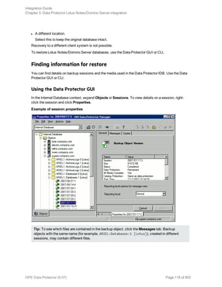 l A different location.
Select this to keep the original database intact.
Recovery to a different client system is not possible.
To restore Lotus Notes/Domino Server databases, use the Data Protector GUI or CLI.
Finding information for restore
You can find details on backup sessions and the media used in the Data Protector IDB. Use the Data
Protector GUI or CLI.
Using the Data Protector GUI
In the Internal Database context, expand Objects or Sessions. To view details on a session, right-
click the session and click Properties.
Example of session properties
Tip: To see which files are contained in the backup object, click the Messages tab. Backup
objects with the same name (for example, ARIEL:Databases:1 [Lotus]), created in different
sessions, may contain different files.
Integration Guide
Chapter 3: Data Protector Lotus Notes/Domino Server integration
HPE Data Protector (9.07) Page 118 of 803
 