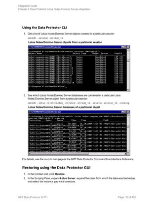 Using the Data Protector CLI
1. Get a list of Lotus Notes/Domino Server objects created in a particular session:
omnidb -session session_id
Lotus Notes/Domino Server objects from a particular session
2. See which Lotus Notes/Domino Server databases are contained in a particular Lotus
Notes/Domino Server object from a particular session:
omnidb -lotus client:Lotus_instance::stream_id -session session_id -catalog
Lotus Notes/Domino Server databases of a particular object
For details, see the omnidb man page or the HPE Data Protector Command Line Interface Reference.
Restoring using the Data Protector GUI
1. In the Context List, click Restore.
2. In the Scoping Pane, expand Lotus Server, expand the client from which the data was backed up,
and select the instance you want to restore.
Integration Guide
Chapter 3: Data Protector Lotus Notes/Domino Server integration
HPE Data Protector (9.07) Page 119 of 803
 