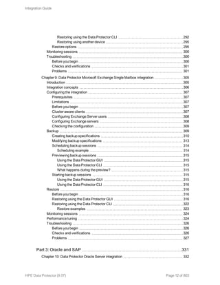 Restoring using the Data Protector CLI 292
Restoring using another device 295
Restore options 295
Monitoring sessions 300
Troubleshooting 300
Before you begin 300
Checks and verifications 301
Problems 301
Chapter 9: Data Protector Microsoft Exchange Single Mailbox integration 305
Introduction 305
Integration concepts 306
Configuring the integration 307
Prerequisites 307
Limitations 307
Before you begin 307
Cluster-aware clients 307
Configuring Exchange Server users 308
Configuring Exchange servers 308
Checking the configuration 309
Backup 309
Creating backup specifications 310
Modifying backup specifications 313
Scheduling backup sessions 314
Scheduling example 314
Previewing backup sessions 315
Using the Data Protector GUI 315
Using the Data Protector CLI 315
What happens during the preview? 315
Starting backup sessions 315
Using the Data Protector GUI 315
Using the Data Protector CLI 316
Restore 316
Before you begin 316
Restoring using the Data Protector GUI 316
Restoring using the Data Protector CLI 322
Restore examples 323
Monitoring sessions 324
Performance tuning 324
Troubleshooting 326
Before you begin 326
Checks and verifications 326
Problems 327
Part 3: Oracle and SAP 331
Chapter 10: Data Protector Oracle Server integration 332
Integration Guide
HPE Data Protector (9.07) Page 12 of 803
 