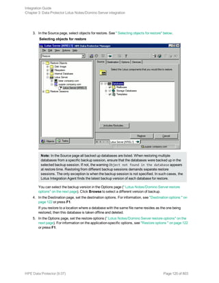 3. In the Source page, select objects for restore. See " Selecting objects for restore" below.
Selecting objects for restore
Note: In the Source page all backed up databases are listed. When restoring multiple
databases from a specific backup session, ensure that the databases were backed up in the
selected backup session. If not, the warning Object not found in the database appears
at restore time. Restoring from different backup sessions demands separate restore
sessions. The only exception is when the backup session is not specified. In such cases, the
Lotus Integration Agent finds the latest backup version of each database for restore.
You can select the backup version in the Options page (" Lotus Notes/Domino Server restore
options" on the next page). Click Browse to select a different version of backup.
4. In the Destination page, set the destination options. For information, see "Destination options " on
page 122 or press F1.
If you restore to a location where a database with the same file name resides as the one being
restored, then this database is taken offline and deleted.
5. In the Options page, set the restore options (" Lotus Notes/Domino Server restore options" on the
next page). For information on the application-specific options, see "Restore options " on page 122
or press F1.
Integration Guide
Chapter 3: Data Protector Lotus Notes/Domino Server integration
HPE Data Protector (9.07) Page 120 of 803
 