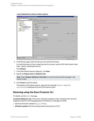 Lotus Notes/Domino Server restore options
6. In the Devices page, select the devices to be used for the restore.
For more information on how to select devices for a restore, see the HPE Data Protector Help
index: “restore, selecting devices for”.
Click Restore.
7. In the Start Restore Session dialog box, click Next.
8. Specify the Report level and Network load.
Note: Select Display statistical information to view the restore profile messages in the
session output.
9. Click Finish to start the restore.
The statistics of the restore session, along with the message Session completed
successfully is displayed at the end of the session output.
Restoring using the Data Protector CLI
For details, see the omnir man page.
Localized databases only: If the names of backed up objects contain characters that cannot be
displayed using the current language group (on Windows) or code page (on UNIX):
l Set the environment variable OB2_CLI_UTF8 to 1.
l Windows systems: Set the encoding used by the terminal to UTF-8.
Integration Guide
Chapter 3: Data Protector Lotus Notes/Domino Server integration
HPE Data Protector (9.07) Page 121 of 803
 
