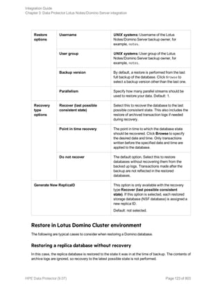 Restore
options
Username UNIX systems: Username of the Lotus
Notes/Domino Server backup owner, for
example, notes.
User group UNIX systems: User group of the Lotus
Notes/Domino Server backup owner, for
example, notes.
Backup version By default, a restore is performed from the last
full backup of the database. Click Browse to
select a backup version other than the last one.
Parallelism Specify how many parallel streams should be
used to restore your data. Default: 1.
Recovery
type
options
Recover (last possible
consistent state)
Select this to recover the database to the last
possible consistent state. This also includes the
restore of archived transaction logs if needed
during recovery.
Point in time recovery The point in time to which the database state
should be recovered. Click Browse to specify
the desired date and time. Only transactions
written before the specified date and time are
applied to the database.
Do not recover The default option. Select this to restore
databases without recovering them from the
backed up logs. Transactions made after the
backup are not reflected in the restored
databases.
Generate New ReplicaID This option is only available with the recovery
type Recover (last possible consistent
state). If this option is selected, each restored
storage database (NSF database) is assigned a
new replica ID.
Default: not selected.
Restore in Lotus Domino Cluster environment
The following are typical cases to consider when restoring a Domino database.
Restoring a replica database without recovery
In this case, the replica database is restored to the state it was in at the time of backup. The contents of
archive logs are ignored, so recovery to the latest possible state is not performed.
Integration Guide
Chapter 3: Data Protector Lotus Notes/Domino Server integration
HPE Data Protector (9.07) Page 123 of 803
 