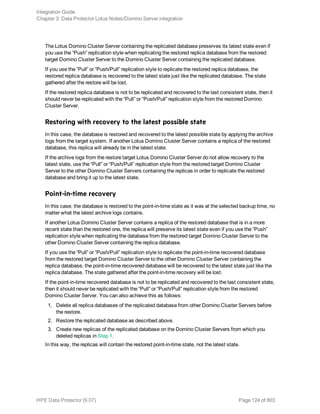 The Lotus Domino Cluster Server containing the replicated database preserves its latest state even if
you use the “Push” replication style when replicating the restored replica database from the restored
target Domino Cluster Server to the Domino Cluster Server containing the replicated database.
If you use the “Pull” or “Push/Pull” replication style to replicate the restored replica database, the
restored replica database is recovered to the latest state just like the replicated database. The state
gathered after the restore will be lost.
If the restored replica database is not to be replicated and recovered to the last consistent state, then it
should never be replicated with the “Pull” or “Push/Pull” replication style from the restored Domino
Cluster Server.
Restoring with recovery to the latest possible state
In this case, the database is restored and recovered to the latest possible state by applying the archive
logs from the target system. If another Lotus Domino Cluster Server contains a replica of the restored
database, this replica will already be in the latest state.
If the archive logs from the restore target Lotus Domino Cluster Server do not allow recovery to the
latest state, use the “Pull” or “Push/Pull” replication style from the restored target Domino Cluster
Server to the other Domino Cluster Servers containing the replicas in order to replicate the restored
database and bring it up to the latest state.
Point-in-time recovery
In this case, the database is restored to the point-in-time state as it was at the selected backup time, no
matter what the latest archive logs contains.
If another Lotus Domino Cluster Server contains a replica of the restored database that is in a more
recent state than the restored one, the replica will preserve its latest state even if you use the “Push”
replication style when replicating the database from the restored target Domino Cluster Server to the
other Domino Cluster Server containing the replica database.
If you use the “Pull” or “Push/Pull” replication style to replicate the point-in-time recovered database
from the restored target Domino Cluster Server to the other Domino Cluster Server containing the
replica database, the point-in-time recovered database will be recovered to the latest state just like the
replica database. The state gathered after the point-in-time recovery will be lost.
If the point-in-time recovered database is not to be replicated and recovered to the last consistent state,
then it should never be replicated with the “Pull” or “Push/Pull” replication style from the restored
Domino Cluster Server. You can also achieve this as follows:
1. Delete all replica databases of the replicated database from other Domino Cluster Servers before
the restore.
2. Restore the replicated database as described above.
3. Create new replicas of the replicated database on the Domino Cluster Servers from which you
deleted replicas in Step 1.
In this way, the replicas will contain the restored point-in-time state, not the latest state.
Integration Guide
Chapter 3: Data Protector Lotus Notes/Domino Server integration
HPE Data Protector (9.07) Page 124 of 803
 