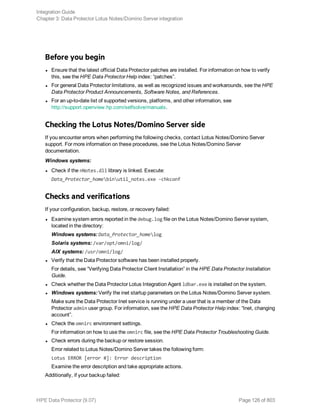 Before you begin
l Ensure that the latest official Data Protector patches are installed. For information on how to verify
this, see the HPE Data Protector Help index: “patches”.
l For general Data Protector limitations, as well as recognized issues and workarounds, see the HPE
Data Protector Product Announcements, Software Notes, and References.
l For an up-to-date list of supported versions, platforms, and other information, see
http://support.openview.hp.com/selfsolve/manuals.
Checking the Lotus Notes/Domino Server side
If you encounter errors when performing the following checks, contact Lotus Notes/Domino Server
support. For more information on these procedures, see the Lotus Notes/Domino Server
documentation.
Windows systems:
l Check if the nNotes.dll library is linked. Execute:
Data_Protector_homebinutil_notes.exe -chkconf
Checks and verifications
If your configuration, backup, restore, or recovery failed:
l Examine system errors reported in the debug.log file on the Lotus Notes/Domino Server system,
located in the directory:
Windows systems: Data_Protector_homelog
Solaris systems: /var/opt/omni/log/
AIX systems: /usr/omni/log/
l Verify that the Data Protector software has been installed properly.
For details, see “Verifying Data Protector Client Installation” in the HPE Data Protector Installation
Guide.
l Check whether the Data Protector Lotus Integration Agent ldbar.exe is installed on the system.
l Windows systems: Verify the inet startup parameters on the Lotus Notes/Domino Server system.
Make sure the Data Protector Inet service is running under a user that is a member of the Data
Protector admin user group. For information, see the HPE Data Protector Help index: “Inet, changing
account”.
l Check the omnirc environment settings.
For information on how to use the omnirc file, see the HPE Data Protector Troubleshooting Guide.
l Check errors during the backup or restore session.
Error related to Lotus Notes/Domino Server takes the following form:
Lotus ERROR [error #]: Error description
Examine the error description and take appropriate actions.
Additionally, if your backup failed:
Integration Guide
Chapter 3: Data Protector Lotus Notes/Domino Server integration
HPE Data Protector (9.07) Page 126 of 803
 
