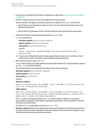 l Check your Lotus Notes/Domino Server configuration as described in "Checking the configuration"
on page 110.
l Perform a filesystem backup of the Lotus Notes/Domino Server system.
Observe session messages and examine system errors reported in the debug.log file on the
l Data Protector Lotus Notes/Domino Server client if the Lotus Notes/Domino Server part of the
filesystem backup fails.
l Data Protector Cell Manager system if the Data Protector part of the filesystem backup fails.
l Verify Data Protector internal data transfer using the testbar utility.
a. From the directory:
Windows systems: Data_Protector_homebin
Solaris systems: /opt/omni/bin/utilns
AIX systems: /usr/omni/bin/utilns
execute:
testbar -type:Lotus -appname:SRV_NAME -bar:backup_specification_name -
perform:backup
b. Create a Lotus Notes/Domino Server backup specification to back up to a null device or file. If
the backup succeeds, the problem may be related to the backup devices.
l Start a backup session using ldbar.exe.
You can start a backup of a single database using the Data Protector CLI, specifying backup options
as ldbar.exe command line options.
On the Data Protector Lotus Notes/Domino Server client, from the directory:
Windows systems: Data_Protector_homebin
Solaris systems: /opt/omni/bin
AIX systems: /usr/omni/bin
execute:
Windows systems:
ldbar.exe -perform:backup -db: DB_NAME -server: SRV_NAME [-ini:Path_to_notes.ini_
file] -bar: backup_specification_name
UNIX systems:
ldbar.exe -perform:backup -db:DB_NAME -server:SRV_NAME [-ini:Path_to_Notes.ini_
file] -bar:backup_specification_name [-homedir:PathToLotusHome] [-datadir:path to
Domino data] [-execdir:PathToDominoExecutables]
The -bar option is mandatory because ldbar.exe reads the device options from the backup
specification as opposed to other options in the backup specification, which are ignored. Command
line options are used instead.
For other ldbar.exe parameters, execute ldbar.exe -help.
l Windows systems: When Lotus Notes/Domino Server and Windows Terminal Services coexist on
the same system and Lotus Notes/Domino Server is started from the terminal client program, Lotus
Notes/Domino Server backup cannot be performed.
Integration Guide
Chapter 3: Data Protector Lotus Notes/Domino Server integration
HPE Data Protector (9.07) Page 127 of 803
 