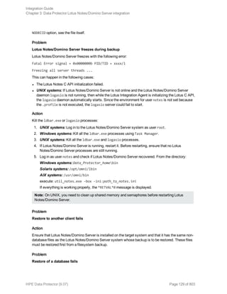 NODBIID option, see the file itself.
Problem
Lotus Notes/Domino Server freezes during backup
Lotus Notes/Domino Server freezes with the following error:
Fatal Error signal = 0x0000000b PID/TID = xxxx/l
Freezing all server threads ...
This can happen in the following cases:
l The Lotus Notes C API initialization failed.
l UNIX systems: If Lotus Notes/Domino Server is not online and the Lotus Notes/Domino Server
daemon logasio is not running, then while the Lotus Integration Agent is initializing the Lotus C API,
the logasio daemon automatically starts. Since the environment for user notes is not set because
the .profile is not executed, the logasio server could fail to start.
Action
Kill the ldbar.exe or logasio processes:
1. UNIX systems: Log in to the Lotus Notes/Domino Server system as user root.
2. Windows systems: Kill all the ldbar.exe processes using Task Manager.
3. UNIX systems: Kill all the ldbar.exe and logasio processes.
4. If Lotus Notes/Domino Server is running, restart it. Before restarting, ensure that no Lotus
Notes/Domino Server processes are still running.
5. Log in as user notes and check if Lotus Notes/Domino Server recovered. From the directory:
Windows systems: Data_Protector_homebin
Solaris systems: /opt/omni/lbin
AIX systems: /usr/omni/bin
execute: util_notes.exe -box -ini:path_to_notes.ini
If everything is working properly, the *RETVAL*0 message is displayed.
Note: On UNIX, you need to clean up shared memory and semaphores before restarting Lotus
Notes/Domino Server.
Problem
Restore to another client fails
Action
Ensure that Lotus Notes/Domino Server is installed on the target system and that it has the same non-
database files as the Lotus Notes/Domino Server system whose backup is to be restored. These files
must be restored first from a filesystem backup.
Problem
Restore of a database fails
Integration Guide
Chapter 3: Data Protector Lotus Notes/Domino Server integration
HPE Data Protector (9.07) Page 129 of 803
 