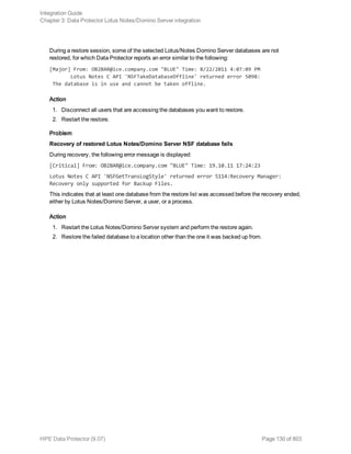 During a restore session, some of the selected Lotus/Notes Domino Server databases are not
restored, for which Data Protector reports an error similar to the following:
[Major] From: OB2BAR@ice.company.com "BLUE" Time: 8/22/2011 4:07:09 PM
Lotus Notes C API 'NSFTakeDatabaseOffline' returned error 5098:
The database is in use and cannot be taken offline.
Action
1. Disconnect all users that are accessing the databases you want to restore.
2. Restart the restore.
Problem
Recovery of restored Lotus Notes/Domino Server NSF database fails
During recovery, the following error message is displayed:
[Critical] From: OB2BAR@ice.company.com "BLUE" Time: 19.10.11 17:24:23
Lotus Notes C API 'NSFGetTransLogStyle' returned error 5114:Recovery Manager:
Recovery only supported for Backup Files.
This indicates that at least one database from the restore list was accessed before the recovery ended,
either by Lotus Notes/Domino Server, a user, or a process.
Action
1. Restart the Lotus Notes/Domino Server system and perform the restore again.
2. Restore the failed database to a location other than the one it was backed up from.
Integration Guide
Chapter 3: Data Protector Lotus Notes/Domino Server integration
HPE Data Protector (9.07) Page 130 of 803
 