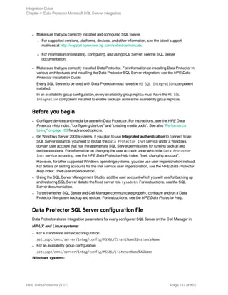 l Make sure that you correctly installed and configured SQL Server.
l For supported versions, platforms, devices, and other information, see the latest support
matrices at http://support.openview.hp.com/selfsolve/manuals.
l For information on installing, configuring, and using SQL Server, see the SQL Server
documentation.
l Make sure that you correctly installed Data Protector. For information on installing Data Protector in
various architectures and installing the Data Protector SQL Server integration, see the HPE Data
Protector Installation Guide.
Every SQL Server to be used with Data Protector must have the MS SQL Integration component
installed.
In an availability group configuration, every availability group replica must have the MS SQL
Integration component installed to enable backups across the availability group replicas.
Before you begin
l Configure devices and media for use with Data Protector. For instructions, see the HPE Data
Protector Help index: “configuring devices” and “creating media pools”. See also "Performance
tuning" on page 166 for advanced options.
l On Windows Server 2003 systems, if you plan to use Integrated authentication to connect to an
SQL Server instance, you need to restart the Data Protector Inet service under a Windows
domain user account that has the appropriate SQL Server permissions for running backup and
restore sessions. For information on changing the user account under which the Data Protector
Inet service is running, see the HPE Data Protector Help index: “Inet, changing account”.
However, for other supported Windows operating systems, you can use user impersonation instead.
For details on setting accounts for the Inet service user impersonation, see the HPE Data Protector
Help index: “Inet user impersonation”.
l Using the SQL Server Management Studio, add the user account which you will use for backing up
and restoring SQL Server data to the fixed server role sysadmin. For instructions, see the SQL
Server documentation.
l To test whether SQL Server and Cell Manager communicate properly, configure and run a Data
Protector filesystem backup and restore. For instructions, see the HPE Data Protector Help.
Data Protector SQL Server configuration file
Data Protector stores integration parameters for every configured SQL Server on the Cell Manager in:
HP-UX and Linux systems:
l For a standalone instance configuration
/etc/opt/omni/server/integ/config/MSSQL/ClientName%InstanceName
l For an availability group configuration
/etc/opt/omni/server/integ/config/MSSQL/ListenerName%AGName
Windows systems:
Integration Guide
Chapter 4: Data Protector Microsoft SQL Server integration
HPE Data Protector (9.07) Page 137 of 803
 