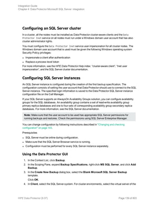 Configuring an SQL Server cluster
In a cluster, all the nodes must be installed as Data Protector cluster-aware clients and the Data
Protector Inet service on all nodes must run under a Windows domain user account that has also
cluster administrator rights.
You must configure the Data Protector Inet service user impersonation for all cluster nodes. The
Windows domain user account that is used must be given the following Windows operating system
Security Policy privileges:
l Impersonate a client after authentication
l Replace a process level token
For more information, see the HPE Data Protector Help index: “cluster-aware client”, “Inet user
impersonation”, and the SQL Server cluster documentation.
Configuring SQL Server instances
An SQL Server instance is configured during the creation of the first backup specification. The
configuration consists of setting the user account that Data Protector should use to connect to the SQL
Server instance. The specified login information is saved to the Data Protector SQL Server instance
configuration file on the Cell Manager.
If your SQL Server supports an AlwaysOn Availability Groups solution, you can configure availability
groups for the SQL databases. An availability group contains a set of read-write availability group
primary replica databases and one to four sets of corresponding availability group secondary replica
databases. For more information, see the SQL Server documentation.
Note: Make sure that the user account to be used has appropriate SQL Server permissions for
running backups and restores. Check the permissions using SQL Server Enterprise Manager.
You can change configuration by following instructions described in "Changing and checking
configuration" on page 143.
Prerequisites
l SQL Server must be online during configuration.
l Make sure that the SQL Server Browser service is running.
l Configuration must be performed for every SQL Server instance separately.
Using the Data Protector GUI
1. In the Context List, click Backup.
2. In the Scoping Pane, expand Backup Specifications, right-click MS SQL Server, and click Add
Backup.
3. In the Create New Backup dialog box, select the Blank Microsoft SQL Server Backup
template.
Click OK.
4. In Client, select the SQL Server system. For cluster environments, select the virtual server of the
Integration Guide
Chapter 4: Data Protector Microsoft SQL Server integration
HPE Data Protector (9.07) Page 139 of 803
 