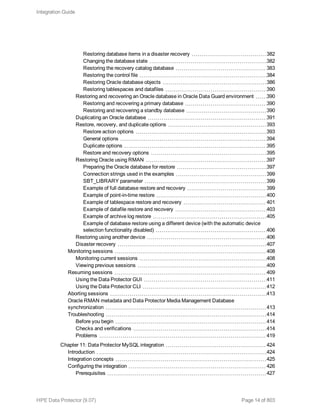 Restoring database items in a disaster recovery 382
Changing the database state 382
Restoring the recovery catalog database 383
Restoring the control file 384
Restoring Oracle database objects 386
Restoring tablespaces and datafiles 390
Restoring and recovering an Oracle database in Oracle Data Guard environment 390
Restoring and recovering a primary database 390
Restoring and recovering a standby database 390
Duplicating an Oracle database 391
Restore, recovery, and duplicate options 393
Restore action options 393
General options 394
Duplicate options 395
Restore and recovery options 395
Restoring Oracle using RMAN 397
Preparing the Oracle database for restore 397
Connection strings used in the examples 399
SBT_LIBRARY parameter 399
Example of full database restore and recovery 399
Example of point-in-time restore 400
Example of tablespace restore and recovery 401
Example of datafile restore and recovery 403
Example of archive log restore 405
Example of database restore using a different device (with the automatic device
selection functionality disabled) 406
Restoring using another device 406
Disaster recovery 407
Monitoring sessions 408
Monitoring current sessions 408
Viewing previous sessions 409
Resuming sessions 409
Using the Data Protector GUI 411
Using the Data Protector CLI 412
Aborting sessions 413
Oracle RMAN metadata and Data Protector Media Management Database
synchronization 413
Troubleshooting 414
Before you begin 414
Checks and verifications 414
Problems 419
Chapter 11: Data Protector MySQL integration 424
Introduction 424
Integration concepts 425
Configuring the integration 426
Prerequisites 427
Integration Guide
HPE Data Protector (9.07) Page 14 of 803
 