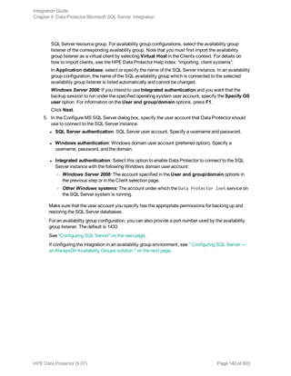 SQL Server resource group. For availability group configurations, select the availability group
listener of the corresponding availability group. Note that you must first import the availability
group listener as a virtual client by selecting Virtual Host in the Clients context. For details on
how to import clients, see the HPE Data Protector Help index: “importing, client systems”.
In Application database, select or specify the name of the SQL Server instance. In an availability
group configuration, the name of the SQL availability group which is connected to the selected
availability group listener is listed automatically and cannot be changed.
Windows Server 2008: If you intend to use Integrated authentication and you want that the
backup session to run under the specified operating system user account, specify the Specify OS
user option. For information on the User and group/domain options, press F1.
Click Next.
5. In the Configure MS SQL Server dialog box, specify the user account that Data Protector should
use to connect to the SQL Server instance.
l SQL Server authentication: SQL Server user account. Specify a username and password.
l Windows authentication: Windows domain user account (preferred option). Specify a
username, password, and the domain.
l Integrated authentication: Select this option to enable Data Protector to connect to the SQL
Server instance with the following Windows domain user account:
o Windows Server 2008: The account specified in the User and group/domain options in
the previous step or in the Client selection page.
o Other Windows systems: The account under which the Data Protector Inet service on
the SQL Server system is running.
Make sure that the user account you specify has the appropriate permissions for backing up and
restoring the SQL Server databases.
For an availability group configuration, you can also provide a port number used by the availability
group listener. The default is 1433.
See "Configuring SQL Server" on the next page.
If configuring the integration in an availability group environment, see " Configuring SQL Server —
an AlwaysOn Availability Groups solution " on the next page.
Integration Guide
Chapter 4: Data Protector Microsoft SQL Server integration
HPE Data Protector (9.07) Page 140 of 803
 