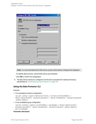 Note: It is recommended that the SQL Server system administrator configures the integration.
For details about security, see the SQL Server documentation.
Click OK to confirm the configuration.
6. The SQL Server instance is configured. Exit the GUI or proceed with creating the backup
specification at "Creating backup specifications" on page 145.
Using the Data Protector CLI
Execute:
l For a standalone instance configuration:
sql_bar config [-appsrv:SQLServerClient] [-instance:InstanceName] [-
dbuser:SQLServerUser -password:password | -dbuser:WindowsUser -password:password
-domain:domain]
l For an availability group configuration:
sql_bar econfig [-appsrv:ListenerName] [-ag:AGname] [-dbuser:SQLServerUser -
password:password | -dbuser:WindowsUser -password:password -domain:domain]-
port:PortNumber
Parameter description
Integration Guide
Chapter 4: Data Protector Microsoft SQL Server integration
HPE Data Protector (9.07) Page 142 of 803
 