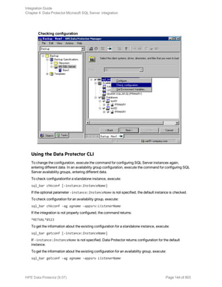 Checking configuration
Using the Data Protector CLI
To change the configuration, execute the command for configuring SQL Server instances again,
entering different data. In an availability group configuration, execute the command for configuring SQL
Server availability groups, entering different data.
To check configurationfor a standalone instance, execute:
sql_bar chkconf [-instance:InstanceName]
If the optional parameter -instance:InstanceName is not specified, the default instance is checked.
To check configuration for an availability group, execute:
sql_bar chkconf -ag agname –appsrv:ListenerName
If the integration is not properly configured, the command returns:
*RETVAL*8523
To get the information about the existing configuration for a standalone instance, execute:
sql_bar getconf [-instance:InstanceName]
If -instance:InstanceName is not specified, Data Protector returns configuration for the default
instance.
To get the information about the existing configuration for an availability group, execute:
sql_bar getconf -ag agname –appsrv ListenerName
Integration Guide
Chapter 4: Data Protector Microsoft SQL Server integration
HPE Data Protector (9.07) Page 144 of 803
 