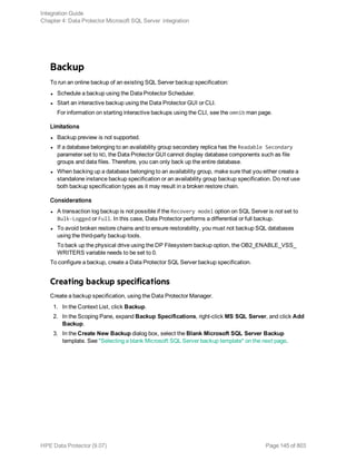 Backup
To run an online backup of an existing SQL Server backup specification:
l Schedule a backup using the Data Protector Scheduler.
l Start an interactive backup using the Data Protector GUI or CLI.
For information on starting interactive backups using the CLI, see the omnib man page.
Limitations
l Backup preview is not supported.
l If a database belonging to an availability group secondary replica has the Readable Secondary
parameter set to NO, the Data Protector GUI cannot display database components such as file
groups and data files. Therefore, you can only back up the entire database.
l When backing up a database belonging to an availability group, make sure that you either create a
standalone instance backup specification or an availability group backup specification. Do not use
both backup specification types as it may result in a broken restore chain.
Considerations
l A transaction log backup is not possible if the Recovery model option on SQL Server is not set to
Bulk-Logged or Full. In this case, Data Protector performs a differential or full backup.
l To avoid broken restore chains and to ensure restorability, you must not backup SQL databases
using the third-party backup tools.
To back up the physical drive using the DP Filesystem backup option, the OB2_ENABLE_VSS_
WRITERS variable needs to be set to 0.
To configure a backup, create a Data Protector SQL Server backup specification.
Creating backup specifications
Create a backup specification, using the Data Protector Manager.
1. In the Context List, click Backup.
2. In the Scoping Pane, expand Backup Specifications, right-click MS SQL Server, and click Add
Backup.
3. In the Create New Backup dialog box, select the Blank Microsoft SQL Server Backup
template. See "Selecting a blank Microsoft SQL Server backup template" on the next page.
Integration Guide
Chapter 4: Data Protector Microsoft SQL Server integration
HPE Data Protector (9.07) Page 145 of 803
 