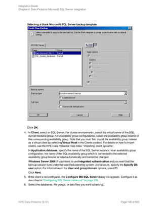 Selecting a blank Microsoft SQL Server backup template
Click OK.
4. In Client, select an SQL Server. For cluster environments, select the virtual server of the SQL
Server resource group. For availability group configurations, select the availability group listener of
the corresponding availability group. Note that you must first import the availability group listener
as a virtual client by selecting Virtual Host in the Clients context. For details on how to import
clients, see the HPE Data Protector Help index: “importing, client systems”.
In Application database, specify the name of the SQL Server instance. In an availability group
configuration, the name of the SQL availability group which is connected to the selected
availability group listener is listed automatically and cannot be changed.
Windows Server 2008: If you intend to use Integrated authentication and you want that the
backup session runs under the specified operating system user account, specify the Specify OS
user option. For information on the User and group/domain options, press F1.
Click Next.
5. If the client is not configured, the Configure MS SQL Server dialog box appears. Configure it as
described in "Configuring SQL Server instances" on page 139.
6. Select the databases, file groups, or data files you want to back up.
Integration Guide
Chapter 4: Data Protector Microsoft SQL Server integration
HPE Data Protector (9.07) Page 146 of 803
 