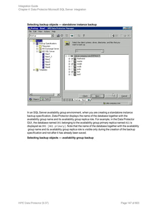 Selecting backup objects — standalone instance backup
In an SQL Server availability group environment, when you are creating a standalone instance
backup specification, Data Protector displays the name of the database together with the
availability group name and its availability group replica role. For example, in the Data Protector
GUI, the database named DB1 belonging to the availability group primary replica named AG1 is
displayed as DB1 [AG1 primary]. Note that the name of the database together with the availability
group name and its availability group replica role is visible only during the creation of the backup
specification and not after it has already been saved.
Selecting backup objects — availability group backup
Integration Guide
Chapter 4: Data Protector Microsoft SQL Server integration
HPE Data Protector (9.07) Page 147 of 803
 