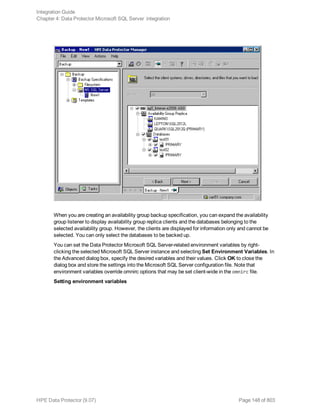 When you are creating an availability group backup specification, you can expand the availability
group listener to display availability group replica clients and the databases belonging to the
selected availability group. However, the clients are displayed for information only and cannot be
selected. You can only select the databases to be backed up.
You can set the Data Protector Microsoft SQL Server-related environment variables by right-
clicking the selected Microsoft SQL Server instance and selecting Set Environment Variables. In
the Advanced dialog box, specify the desired variables and their values. Click OK to close the
dialog box and store the settings into the Microsoft SQL Server configuration file. Note that
environment variables override omnirc options that may be set client-wide in the omnirc file.
Setting environment variables
Integration Guide
Chapter 4: Data Protector Microsoft SQL Server integration
HPE Data Protector (9.07) Page 148 of 803
 